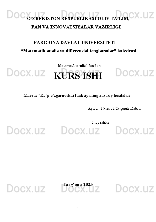 O‘ ZBEKISTON RESPUBLIKASI  OLIY  TA LIM,ʼ
              FAN VA INNOVATSIYALAR  VAZIRLIGI
                                       
                 FARG‘ONA DA V LAT UNI V ERSITETI
     “Matematik analiz va differensial tenglamalar” kafedrasi
                              
“ Matematik analiz” fanidan
KURS ISHI
Mavzu: ” Ko‘p o‘zgaruvchili funksiyaning xususiy hosilalari ”
                                                                               Bajardi: 2-kurs 23.05-guruh talabasi
                                                                            
                                                  Ilmiy rahbar:  
                                   
Farg ona-2025	
ʻ
1