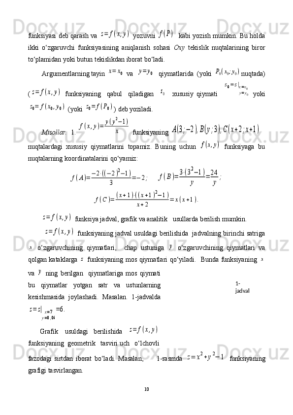 funksiyasi deb qarash va  z=	f(x,y)   yozuvni  	f(P)    kabi yozish mumkin. Bu holda
ikki   o‘zgaruvchi   funksiyasining   aniqlanish   sohasi   Oxy   tekislik   nuqtalarining   biror
to‘plamidan yoki butun tekislikdan iborat bo‘ladi. 
Argumentlarning tayin 	
x=	x0  va  	y=	y0   qiymatlarida  (yoki 	P0(x0;y0) n uqtada)
(	
z=	f(x,y)   funksiyaning     qabul     qiladigan    	z0     xususiy   qiymati    	
z0=	z|x=x0	y=y0   yoki	
z0=	f(x0,y0)
 (yoki 	z0=	f(P0) ) deb yoziladi. 
Misollar.   1. 	
f(x,y)=	y(y2−	1)	
x  funksiyaning 	A(3;−	2),B(y;3),C	(x+2;x+1)   
nuqtalardagi   xususiy   qiymatlarini   topamiz.   Buning   uchun  	
f(x,y)   funksiy a ga   bu
nuqtalarning koordinatalarini qo‘yamiz:	
f(A)=	−	2⋅((−	2)2−	1)	
3	=−	2;
    	f(B)=	3⋅(32−	1)	
y	
=	24
y	
;	
f(C	)=	(x+1)⋅((x+1)2−	1)	
x+2	=	x(x+1).	
z=	f(x,y)
 funksiya jadval, grafik va analitik   usullarda berilish mumkin. 
        	
z=	f(x,y)  funksiyaning jadval usuldagi berilishida  jadvalning birinchi satriga	
x
  o‘zgaruvchining   qiymatlari,     chap   ustuniga  	y   o‘zgaruvchining   qiymatlari   va
qolgan kataklarga  	
z   funksiyaning mos qiymatlari qo‘yiladi.   Bunda funksiyaning  	x
va  	
y   ning   berilgan     qiymatlariga   mos   qiymati
bu   qiymatlar   yotgan   satr   va   ustunlarning
kesishmasida   joylashadi.   Masalan.   1-jadvalda	
z=	z|	x=7	
y=0,06
=6.
       Grafik    usuldagi   berilishida   	
z=	f(x,y)
funksiyaning  geometrik   tasviri uch   o‘lchovli
fazodagi   sirtdan   iborat   bo‘ladi.   Masalan,           1-rasmda  	
z=	x2+	y2−	1   funksiyaning
grafigi tasvirlangan.
10 1- 
jadval 