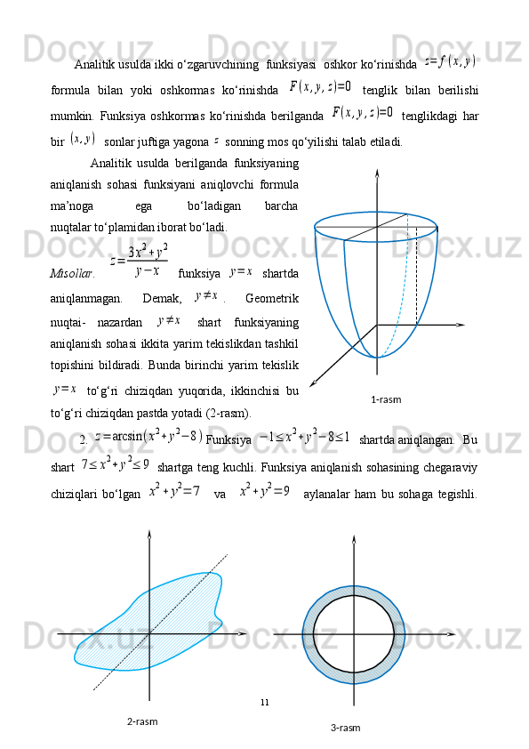 Analitik usulda ikki o‘zgaruvchining  funksiyasi  oshkor ko‘rinishda z=	f(x,y)
formula   bilan   yoki   oshkormas   ko‘rinishda  	
F(x,y,z)=0   tenglik   bilan   berilishi
mumkin.   Funksiya   os h kormas   ko‘rinishda   berilganda  	
F(x,y,z)=0   tenglikdagi   har
bir 	
(x,y)   sonlar juftiga yagona 	z  sonning mos qo‘yilishi talab etiladi.
              Analitik   usulda   berilganda   funksiyaning
aniqlanish   sohasi   funksiyani   aniqlovchi   formula
ma’noga               ega             bo‘ladigan         barcha
nuqtalar to‘plamidan iborat bo‘ladi. 
Misollar.    	
z=	3x2+	y2	
y−	x   f unksiya  	y=	x   shartda
aniqlanmagan.     Demak,  	
y≠	x .     Geometrik
nuqtai-   nazardan  	
y≠	x   shart   funksiyaning
aniqlanish sohasi ikkita yarim tekislikdan tashkil
topishini   bildiradi.  Bunda   birinchi   yarim   tekislik	
y=	x
  to‘g‘ri   chiziqdan   yuqorida,   ikkinchisi   bu
to‘g‘ri chiziqdan pastda yotadi (2-rasm).
         2. 	
z=	arcsin	(x2+	y2−	8) Funksiya 	−	1≤	x2+	y2−	8≤	1  shartda aniqlangan.  Bu
shart  	
7≤	x2+	y2≤	9   shartga teng kuchli. Funksiya aniqlanish sohasining chegaraviy
chiziqlari   bo‘lgan  
x2+	y2=	7     va    	x2+	y2=	9     aylanalar   ham   bu   sohaga   tegishli.
11 1-rasm
3-rasm2-rasm