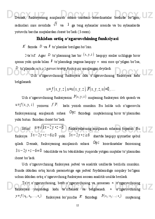 Demak,   funksiyaning   aniqlanish   sohasi   markazi   koordinatalar   boshida   bo‘lgan,
radiuslari   mos   ravishda  √7   va    	3   ga   teng   aylanalar   orasida   va   bu   aylanalarda
yotuvchi barcha nuqtalardan iborat bo‘ladi (3-rasm).
Ikkidan ortiq o‘zgaruvchining funksiyasi	
R3
  fazoda  	D  va 	E  to‘plamlar berilgan bo‘lsin.
               2-ta’rif.   Agar  
D   to‘plamning har bir  	(x,y,z)   haqiqiy sonlar uchligiga biror
qonun yoki qoida bilan 	
E  to‘plamdagi yagona haqiqiy 	u  soni mos qo‘yilgan bo‘lsa,	
D
 to‘plamda  uch o‘zgaruvchining funksiyasi   aniqlangan deyiladi.
              Uch   o‘zgaruvchining   funksiyasi   ikki   o‘zgaruvchining   funksiyasi   kabi
belgilanadi:	
u=	f(x,y,z),u=	u(x,y,z),F	(x,y,z,u)=	0,....
Uch o‘zgaruvchining funksiyasini  	
P(x;y;z)  nuqtaning funksiyasi deb qarash va	
u=	f(x,y,z)
  yozuvni  	f(P)     kabi   yozish   mumkin.   Bu   holda   uch   o‘zgaruvchi
funksiyasining     aniqlanish     sohasi    	
Oxyz   fazodagi     nuqtalarining   biror   to‘plamidan
yoki butun  fazodan iborat bo‘ladi. 
Misol.    	
u=	√3x−	2	y+z−	6      funksiyalarning aniqlanish sohasini  topamiz. Bu
funksiya   	
3x−	2y+z−	6≥	0   yoki   	3x−	2y+z≥	6    shartda haqiqiy qiymatlar qabul
qiladi.   Demak,   funksiyaning   aniqlanish   sohasi  	
Oxyz   koordinatalar   fazosining	
3x−	2y+z−	6=	0
 tekislikda va bu tekislikdan yuqorida yotgan nuqtalar to‘plamidan
iborat bo‘ladi.
Uch   o‘zgaruvchining   funksiyasi   jadval   va   analitik   usullarda   berilishi   mumkin.
Bunda   ikkidan   ortiq   kirish   parametriga   ega   jadval   foydalanishga   noqulay   bo‘lgani
uchun ikkidan ortiq o‘zgaruvchinig funksiyasi asosan analitik usulda beriladi.
To‘rt   o‘zgaruvchining,   besh   o‘zgaruvchining   va   umuman  	
n   o‘zgaruvchining
funksiyasi   yuqoridagi   kabi   ta’riflanadi   va   belgilanadi.  
n   o‘zgaruvchining	
y=	f(x1,x2,...,xn)
    funksiyasi   ko‘pincha  	Rn   fazodagi    	P(x1;x2;...;xn)     nuqtaning
12 
