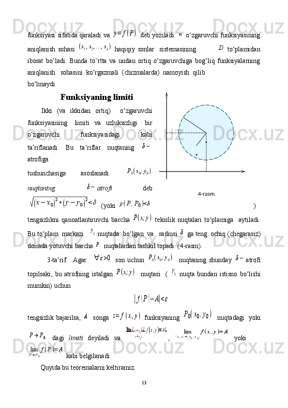 4-rasm .
.funksiyasi sifatida qaraladi va  y=	f(P)   deb yoziladi.  	n   o‘zgaruvchi funksiyasining
aniqlanish   sohasi  	
(x1,x2,...,xn)   haqiqiy   sonlar     sistemasining                	D   to‘plamidan
iborat   bo‘ladi.   Bunda   t o‘rtta   va   undan   ortiq   o‘zgaruvchiga   bog‘liq   funksiyalarning
aniqlanish   sohasini  ko‘rgazmali  (chizmalarda)  namoyish  qilib 
bo‘lmaydi. 
Funksiyaning limiti
Ikki   (va   ikkidan   ortiq)     o‘zgaruvchi
funksiyasining       limiti     va     uzluksizligi       bir
o‘zgaruvchi       funksiyasidagi       kabi
ta’riflanadi.   Bu   ta’riflar   nuqtaning  	
δ−
atrofiga 
tushunchasiga   asoslanadi.  	
P0(x0;y0)
nuqtaning  	
δ− atrofi   deb	
√(x−	x0)2+(y−	y0)2<	δ
 (yoki  	ρ(P	,P0)<δ )
tengsizlikni   qanoatlantiruvchi   barcha  	
P(x;y)   tekislik   nuqtalari   to‘plamiga     aytiladi.
Bu to‘plam  markazi   	
P0  nuqtada  bo‘lgan  va   radiusi 	δ  ga teng  ochiq (chegarasiz)
doirada yotuvchi barcha 	
P   nuqtalardan tashkil topadi  (4-rasm).
              3-ta’rif.     Agar    
∀	ε>0   son   uchun  	P0(x0;y0)     nuqtaning   shunday  	δ− atrofi
topilsaki,   bu   atrofning   istalgan  	
P(x;y)     nuqtasi     (  	P0   nuqta   bundan   istisno   bo‘lishi
mumkin) uchun	
|f(P)−	A|<ε
tengsizlik bajarilsa,  	
A    songa  	z=	f(x,y)   funksiyaning  	P0(x0;y0)    nuqtadagi   yoki	
P→	P0
  dagi   limiti   deyiladi   va  	
lim	¿x→x0¿	
y→y0¿
¿f(x,y)=A¿ ,  	lim	(x,y)→(x0,y0)
f(x,y)=	A   yoki    	
limP→P0
f(P)=	A
 kabi belgilanadi. 
Quyida bu teoremalarni keltiramiz.
13 