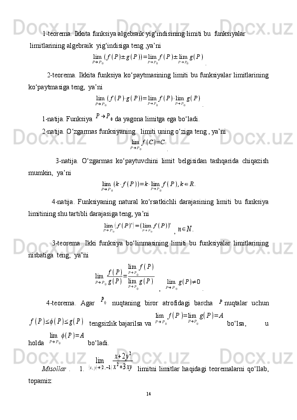          1-teorema.   Ikkita funksiya algebraik yig‘indisining limiti bu  funksiyalar   
 limitlarining algebraik  yig‘indisiga teng ,ya’ni                            limP→P0
(f(P)±	g(P))=	limP→P0
f(P	)±	limP→P0
g(P)
.
               2-teorema. Ikkita funksiya ko‘paytmasining limiti bu funksiyalar limitlarining
ko‘paytmasiga teng,  ya’ni  	
limP→P0
(f(P)⋅g(P))=	limP→P0
f(P)⋅limP→P0
g(P)
.
1-natija. Funksiya 	
P→	P0 da yagona limitga ega bo‘ladi.
2-natija. O‘zgarmas funksiyaning   limiti uning o‘ziga teng , ya’ni   	
limP→P0
f(C	)=C
.
                3-natija.   O‘zgarmas   ko‘paytuvchini   limit   belgisidan   tashqarida   chiqazish
mumkin,  ya’ni  	
limP→P0
(k⋅f(P))=	k⋅limP→P0
f(P	),k∈R.
                4-natija.   Funksiyaning   natural   ko‘rsatkichli   darajasining   limiti   bu   funksiya
limitining shu tartibli darajasiga teng, ya’ni  	
limP→P0
(f(P)n)=(limP→P0
f(P))n
, 	
n∈N	.
                3-teorema.   Ikki   funksiya   bo‘linmasining   limiti   bu   funksiyalar   limitlarining
nisbatiga  teng,  ya’ni	
lim
P→P0
f(P)	
g(P)=	
limP→P0
f(P)	
limP→P0
g(P	)
 ,  	limP→P0
g(P)≠	0 .
  4-teorema.   Agar  	
P0   nuqtaning   biror   atrofidagi   barcha  	P nuqtalar   uchun	
f(P)≤	ϕ(P)≤	g(P)
   tengsizlik bajarilsa va 	
lim
P→P0
f(P	)=	lim
P→P0
g(P)=	A  bo‘lsa,             u
holda  	
lim
P→P0
ϕ(P)=	A  bo‘ladi.
Misollar   .       1.  	
lim	
(x,y)→(2,−1)
x+2y2	
x2+3xy   limitni   limitlar   haqidagi   teoremalarni   qo‘llab,
topamiz:
14 