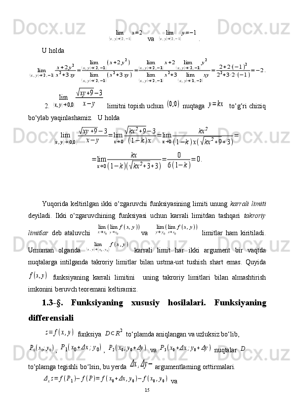 lim	
(x,y)→(2,−1)
x=2   va  	lim	
(x,y)→(2,−1)
y=−1 .
U holda	
lim	(x,y)→(2,−1)
x+2y2	
x2+3xy	=	
lim	(x,y)→(2,−1)(x+2y2)	
lim	(x,y)→(2,−1)(x2+3xy	)=	
lim	(x,y)→(2,−1)x+2	lim	(x,y)→(2,−1)y2	
lim	(x,y)→(2,−1)x2+3	lim	(x,y)→(1,−2)xy	=	2+2⋅(−	1)2	
22+3⋅2⋅(−	1)=−	2.
         2. 	
lim	
(x,y)→(0,0	)
√xy	+9−	3	
x−	y  limitni topish uchun 	(0;0)  nuqtaga 	y=	kx    to‘g‘ri chiziq
bo‘ylab yaqinlashamiz.    U   holda	
lim	
(x,y)→(0,0	)
√xy	+9−	3	
x−	y	=	lim
x→0
√kx	2+9−	3	
(1−	k)x	
=	lim
x→0	
kx	2	
(1−	k)x(√kx	2+9+3)
=	
=	lim
x→0	
kx	
(1−	k)(√kx	2+3+3)
=	0	
6(1−	k)
=	0.
Yuqorida keltirilgan ikki o‘zgaruvchi funksiyasining limiti unung   karrali  limiti
deyiladi.   Ikki   o‘zgaruvchining   funksiyasi   uchun   karrali   limitdan   tashqari   takroriy
limitlar   deb   ataluvchi    	
limx→x0
(limy→y0
f(x,y)) va    	limy→y0
(limx→x0
f(x,y))   limitlar   ham   kiritiladi.
Umuman   olganda  	
lim	(x,y)→(x0,y0)
f(x,y)   karrali   limit   har   ikki   argument   bir   vaqtda
nuqtalarga   intilganda   takroriy   limitlar   bilan   ustma-ust   tushish   shart   emas.   Quyida	
f(x,y)
  funksiyaning   karrali   limitini     uning   takroriy   limitlari   bilan   almashtirish
imkonini beruvch teoremani keltiramiz.
1.3-§.   Funksiyaning   xususiy   hosilalari .   Funksiyaning
diff e rensiali
 
z=	f(x,y)  funksiya 	D	⊂R2  to‘plamda aniqlangan va uzluksiz bo‘lib,	
P0(x0;y0)
, 	P1(x0+Δx	;y0) , 	P2(x0;y0+Δy	)  va 	P3(x0+Δx	;y0+Δy	)  nuqtalar 	D  
to‘plamga tegishli b o	
ʻ lsin, bu yerda 	Δx	,Δy	− argumentlarning orttirmalari.
        	
Δxz=	f(P1)−	f(P)=	f(x0+Δx	,y0)−	f(x0,y0)   va 
15 