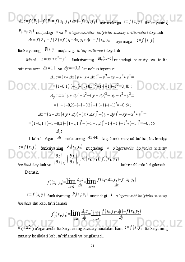 Δyz=	f(P2)−	f(P)=	f(x0,y0+Δy	)−	f(x0,y0)  ayirmalarga  	z=	f(x,y)   funksiyaning	
P0(x0;y0)
 nuqtadagi  	x va 	y   o‘zgaruvchilar  bo‘yicha xususiy orttirmalari   deyiladi.
         	
Δz	=	f(P3)−	f(P)=	f(x0+Δx	,y0+Δy	)−	f(x0,y0)     ayirmaga   	z=	f(x,y)  
funksiyaning   	
P(x,y)  nuqtadagi   to‘liq orttirmasi  deyiladi.
Misol.  	
z=	xy	+x2−	y2   funksiyaning  	M	0(1;−1) nuqtadagi   xususiy   va   to‘liq
orttirmalarini 	
Δx	=	0,1  va 	Δy	=−	0,2  lar uchun topamiz:	
Δ	xz=	(x+	Δx	)y+(x+	Δx	)2−	y2−	xy	−	x2+	y2=	
=	(1+0,1	)⋅(−	1)+(1+0,1	)2−	1⋅(−	1)−	12=	0,01	;	
Δ	yz=	x(y+	Δy	)+	x2−	(y+	Δy	)2−	xy	−	x2+	y2=	
=1⋅(−1−0,2	)−(−1−0,2	)2−1⋅(−1)+(−1)2=−0,64	;	
Δz	=	(x+	Δx	)⋅(y+	Δy	)+(x+	Δx	)2−	(y+	Δy	)2−	xy	−	x2+	y2=	
=	(1+0,1	)⋅(−	1−	0,2	)+(1+0,1	)2−	(−	1−	0,2	)2−	1⋅(−	1)−	12+(−	1)2=	−	0,55	.
             1-ta’rif.   Agar  	
Δxz	
Δx   nisbatining  	Δx	→	0   dagi  limiti  mavjud bo‘lsa,  bu limitga	
z=	f(x,y)
  funksiyaning  	P0(x0;y0)   nuqtadagi  	x   o‘zgaruvchi   bo‘yicha   xususiy
hosilasi  deyiladi va 	
(
∂z
∂x)P0
,(
∂	f
∂x)P0
,zx
'(x0,y0),fx
'(x0,y0)   ko‘rinishlarda belgilanadi.
       Demak,  	
fx'(x0,y0)=	lim
Δx→0	
Δxz	
Δx	=lim
Δx→0	
f(x0+Δx	,y0)−	f(x0,y0)	
Δx
.	
z=	f(x,y)
 funksiyaning 	P0(x0;y0)  nuqtadagi   	y     o‘zgaruvchi bo‘yicha xususiy
hosilasi  shu kabi ta’riflanadi: 	
fy
'(x0,y0)=lim
Δy→0	
Δyz	
Δy	=lim
Δy→0	
f(x0,y0+Δy	)−	f(x0,y0)	
Δy
.	
n
(	n≥2 ) o‘zgaruvchi funksiyasining xususiy hosilalari ham 	z=	f(x,y)  funksiyaning
xususiy hosilalari kabi ta’riflanadi va belgilanadi.
16