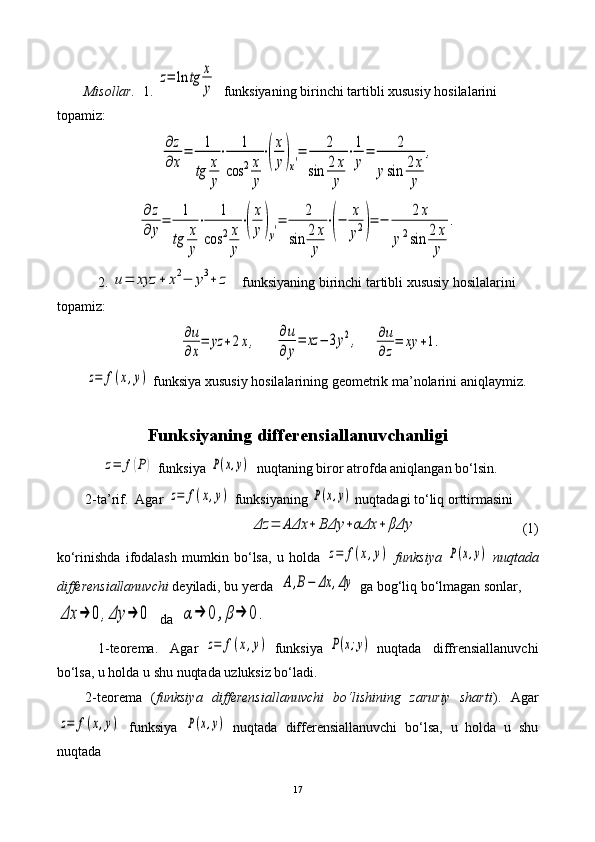 Misollar.   1.  z=	ln	tg	x
y   funksiyaning birinchi tartibli xususiy hosilalarini 
topamiz: 	
∂z
∂x
=	1
tg	x
y
⋅	1	
cos	2x
y
⋅(
x
y)x′=	2	
sin	2	x
y	
⋅1
y
=	2	
ysin	2x
y	
,	
∂	z	
∂	y=	1
tg	x
y
⋅	1	
cos	2x
y
⋅(
x
y)y′=	2	
sin	2x
y	
⋅(−	x
y2)=	−	2x	
y2sin	2x
y	
.
    2.  	
u=	xyz	+	x2−	y3+	z    funksiyaning birinchi tartibli xususiy hosilalarini 
topamiz:                                      	
∂u
∂x
=	yz	+2x,
     	∂u
∂y
=	xz	−	3y2,     	∂u
∂z
=	xy	+1.	
z=	f(x,y)
 funksiya  xususiy hosilalarining geometrik ma’nolarini aniqlaymiz.
Funksiyaning differensiallanuvchanligi
 	
z=	f(P)  funksiya 	P(x,y)   nuqtaning biror atrofda aniqlangan bo‘lsin.
2-ta’rif.    Agar 	
z=	f(x,y)  funksiyaning 	P(x,y)  nuqtadagi  to‘liq orttirmasini 
    	
Δz	=	AΔx	+	BΔy	+αΔx	+	βΔy                               (1)
ko‘rinishda   ifodalash   mumkin   bo‘lsa,   u   holda  	
z=	f(x,y)   funksiya  	P(x,y)   nuqtada
differensiallanuvchi  deyiladi, bu yerda  	
A	,B−	Δx	,Δy  ga bog‘liq bo‘lmagan sonlar,  	
Δx	→	0	,Δy	→	0
  da  	α→	0	,β→	0.
              1-teorema .     Agar  	
z=	f(x,y)   funksiya  	P(x;y)   nuqtada     diffrensiallanuvchi
bo‘lsa, u holda u shu nuqtada uzluksiz bo‘ladi. 
2-teorema   ( funksiya   differensiallanuvchi   bo‘lishining   zaruriy   sharti ).   Agar	
z=	f(x,y)
  funksiya  	P(x,y)   nuqtada   differensiallanuvchi   bo‘lsa,   u   holda   u   shu
nuqtada   
17 