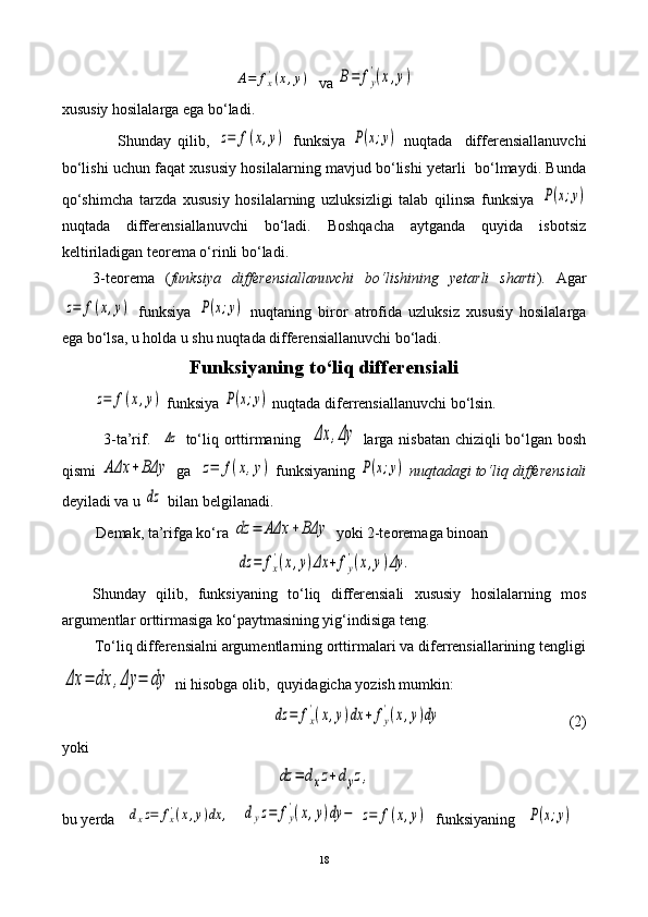 A=	fx'(x,y)  va 	B=	fy
'(x,y)
xususiy hosilalarga ega bo‘ladi.
                  Shunday   qilib,  	
z=	f(x,y)   funksiya  	P(x;y)   nuqtada     differensiallanuvchi
bo‘lishi uchun faqat xususiy hosilalarning mavjud bo‘lishi yetarli   bo‘lmaydi. Bunda
qo‘shimcha   tarzda   xususiy   hosilalarning   uzluksizligi   talab   qilinsa   funksiya  	
P(x;y)
nuqtada   differensiallanuvchi   bo‘ladi.   Boshqacha   aytganda   quyida   isbotsiz
keltiriladigan teorema o‘rinli bo‘ladi.
3-teorema   ( funksiya   differensiallanuvchi   bo‘lishining   yetarli   sharti ).   Agar	
z=	f(x,y)
  funksiya  	P(x;y)   nuqta ning   biror   atrofida   uzluksiz   xususiy   hosilalarga
ega bo‘lsa, u holda u shu nuqtada differensiallanuvchi bo‘ladi.
Funksiyaning to‘liq differensiali	
z=	f(x,y)
 funksiya 	P(x;y)  nuqtada diferrensiallanuvchi bo‘lsin.
               3-ta’rif.   	
Δz   to‘liq orttirmaning   	Δx	,Δy   larga nisbatan chiziqli bo‘lgan bosh
qismi 	
AΔx	+BΔy  ga  	z=	f(x,y)  funksiyaning 	P(x;y)   nuqtadagi to‘liq differensiali
deyiladi va u 	
dz  bilan belgilanadi.
         Demak, ta’rifga ko‘ra 	
dz	=	AΔx	+BΔy  yoki 2-teoremaga binoan  	
dz	=	fx
'(x,y)Δx	+	fy
'(x,y)Δy	.
Shunday   qilib,   funksiyaning   to‘liq   differensiali   xususiy   hosilalarning   mos
argumentlar orttirmasiga ko‘paytmasining yig‘indisiga teng.
        To‘liq differensialni argumentlarning orttirmalari va diferrensiallarining tengligi	
Δx	=	dx	,Δy	=	dy
 ni hisobga olib,  quyidagicha yozish mumkin:   	
dz	=	fx
'(x,y)dx	+	fy
'(x,y)dy
                                 (2)
yoki	
dz	=	dxz+dyz,
bu yerda   	
dxz=	fx'(x,y)dx	,    	dyz=	fy
'(x,y)dy	−	z=	f(x,y)    funksiyaning   	P(x;y)  
18