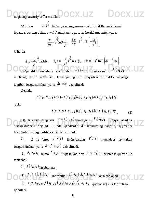 nuqtadagi xususiy differensiallari.
        Masalan.           z=	3
x
y   funksiyalarning xususiy va to‘liq differensiallarini 
topamiz. Buning uchun avval   funksiyaning xususiy hosilalarni aniqlaymiz:
∂z
∂x
=	3
x
yln	3⋅1
y
,
  	
∂	z	
∂	y=	3
x
yln	3⋅(−	x
y2) . 
U holda	
dxz=	1
y
3
x
yln	3dx	,
   	dyz=−	x
y23
x
yln	3⋅dy	,   	dz	=	1
y	3
x
yln	3⋅(dx	−	x
y	dy	).
Ko‘pchilik  masalalarni   yechishda   	
z=	f(x,y)    funksiyaning   	P0(x0;y0)  
nuqtadagi   to‘liq   orttirmasi    funksiyaning   shu   nuqtadagi  to‘liq differensialiga 
taqriban tenglashtiriladi, ya’ni 	
Δy	≈	dy  deb olinadi. 
Demak,	
f(x0+Δx	,y0+Δy	)−	f(x0,y0)≈	fx
'(x0,y0)Δx	+	fy
'(x0,y0)Δy
 yoki 	
f(x,y)≈	f(x0,y0)+	fx
'(x0,y0)Δx	+	fy
'(x0,y0)Δy
.            (3)
(3)   taqribiy   tenglikka  	
z=	f(x,y) funksiyani  	P0(x0;y0)   nuqta   atrofida
chiziqlashtirish   deyiladi.   Bunda   qandaydir  	
A   kattalikning   taqribiy   qiymatini
hisoblash quyidagi tartibda amalga oshiriladi:	
1o
.     A   ni   biror  	f(x,y)   funksiyaning  	P(x;y)   nuqtadagi   qiymatiga
tenglashtiriladi, ya’ni 	
A=	f(x,y)  deb olinadi;	
2o
.  	P0(x0;y0)  nuqta 	P(x;y)  nuqtaga yaqin va 	f(x0,y0)  ni hisoblash qulay qilib
tanlanadi; 	
3o
.  	f(x0,y0) hisoblanadi;	
4o
. 	fx
'(x,y),fy
'(x,y)   lar topilib,  	fx
'(x0,y0),fy
'(x0,y0)  lar hisoblanadi; 	
5o
. 	x,y,x0,y0,f(x0,y0),fx
'(x0,y0),fy
'(x0,y0)  qiymatlar (2.3) formulaga 
qo‘yiladi.
19 