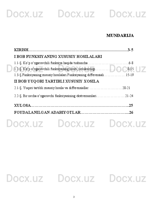                       MUNDARIJA
KIRISH……………………………………............................................3-5
I BOB FUNKSIYANING XUSUSIY HOSILALARI
1.1-§.  Ko‘p  o‘zgaruvchi li  funksiya haqida tushuncha……………………………...6-8
1.2-§.  Ko‘p o‘zgaruvchili funks iyaning limiti, uzluksizligi……………………….8-15
1.3 -§. Funksiyaning xususiy hosilalari.Funksiyaning differensiali……………….15-19
II BOB YUQORI TARTIBLI XUSUSIY XOSILA
2.1 -§.  Yuqori tartibli xususiy hosila va differensiallar. ………………….……20-21
2.2-§.  Bir necha o‘zgaruvchi funksiyasining ekstremumlari…………………….21-24
XULOSA………………………………………………………………...25
FOYDALANILGAN ADABIYOTLAR…………………………….....26
2 
