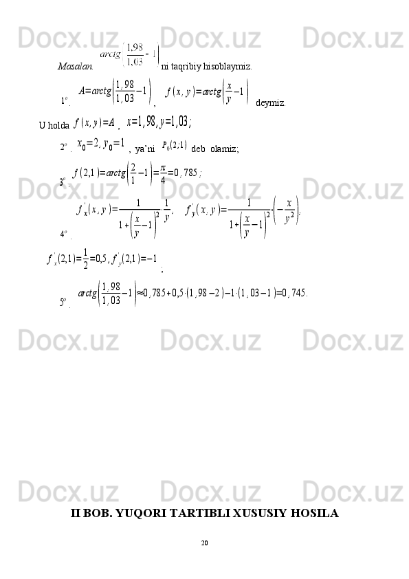 Masalan.    ni taqribiy hisoblaymiz. 
         1o .  	A=	arctg	(
1,98	
1,03	
−	1) ,   	f(x,y)=	arctg	(
x
y
−	1)     deymiz. 
U holda 	
f(x,y)=	A ,  	x=1,98	,y=1,03	;	
2o
. 	x0=	2,y0=	1 ,    ya’ni  	P0(2;1)  deb  olamiz;	
3o
.	f(2,1	)=	arctg	(
2
1
−	1)=	π
4
=	0,785	;	
4o
. 	
fx
'(x,y)=	1	
1+(
x
y
−	1)
2⋅1
y
,   	fy
'(x,y)=	
1	
1+(
x
y
−	1)
2⋅(−	
x
y2),    	
fx
'(2,1	)=	1
2
=	0,5	,fy
'(2,1	)=−	1
;	
5o
.  	arctg	(
1,98	
1,03	
−	1)≈	0,785	+0,5	⋅(1,98	−	2)−	1⋅(1,03	−	1)=	0,745	.
II BOB . YUQORI TARTIBLI XUSUSIY HOSILA
20