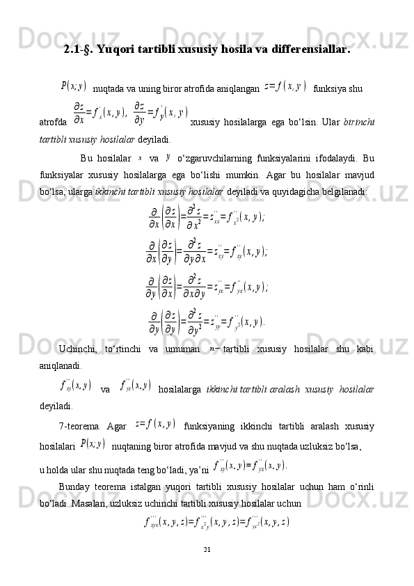 2.1-§.  Yuqori tartibli xususiy hosila va differensiallar.P(x;y)
  nuqtada va uning biror atrofida aniqlangan 	z=	f(x,y)   funksiya shu 
atrofda  	
∂z
∂x
=	fx
'(x,y),	∂z
∂y
=	fy
'(x,y) xususiy   hosilalarga   ega   bo‘lsin.   Ular   birinchi
tartibli xususiy hosilalar  deyiladi. 
                Bu   hosilalar  	
x   va  	y   o‘zgaruvchilarning   funksiyalarini   ifodalaydi.   Bu
funksiyalar   xususiy   hosilalarga   ega   bo‘lishi   mumkin.   Agar   bu   hosilalar   mavjud
bo‘lsa, ularga  ikkinchi tartibli xususiy hosilalar  deyiladi va quyidagicha belgilanadi:	
∂
∂x(
∂z
∂x)=	∂2z	
∂x2=	zxx
''=	fx2''(x,y);
 	
∂
∂x(
∂z
∂y)=	∂2z	
∂y∂x
=	zxy
''=	fxy
''(x,y);	
∂
∂y(
∂z
∂x)=	∂2z	
∂x∂y
=	zyx
''=	fyx
''(x,y);	
∂
∂y(
∂z
∂y)=	∂2z	
∂y2=	zyy
''=	fy2''(x,y).
Uchinchi,   to‘rtinchi   va   umuman  	
n− tartibli   xususiy   hosilalar   shu   kabi
aniqlanadi.
       	
fxy
''(x,y)    va   	fyx
''(x,y)   hosilalarga   ikkinchi tartibli aralash  xususiy  hosilalar
deyiladi.  
7-teorema .   Agar  	
z=	f(x,y)   funksiyaning   ikkinchi   tartibli   aralash   xususiy
hosilalari 	
P(x;y)   nuqtaning biror atrofida mavjud va shu nuqtada uzluksiz bo‘lsa, 
u holda ular shu nuqtada teng bo‘ladi, ya’ni 	
fxy
''(x,y)=	fyx
''(x,y).
Bunday   teorema   istalgan   yuqori   tartibli   xususiy   hosilalar   uchun   ham   o‘rinli
bo‘ladi. Masalan, uzluksiz uchinchi tartibli xususiy hosilalar uchun 	
fxyx
'''(x,y,z)=	fx2y
'''(x,y,z)=	fyx2'''(x,y,z)
21 