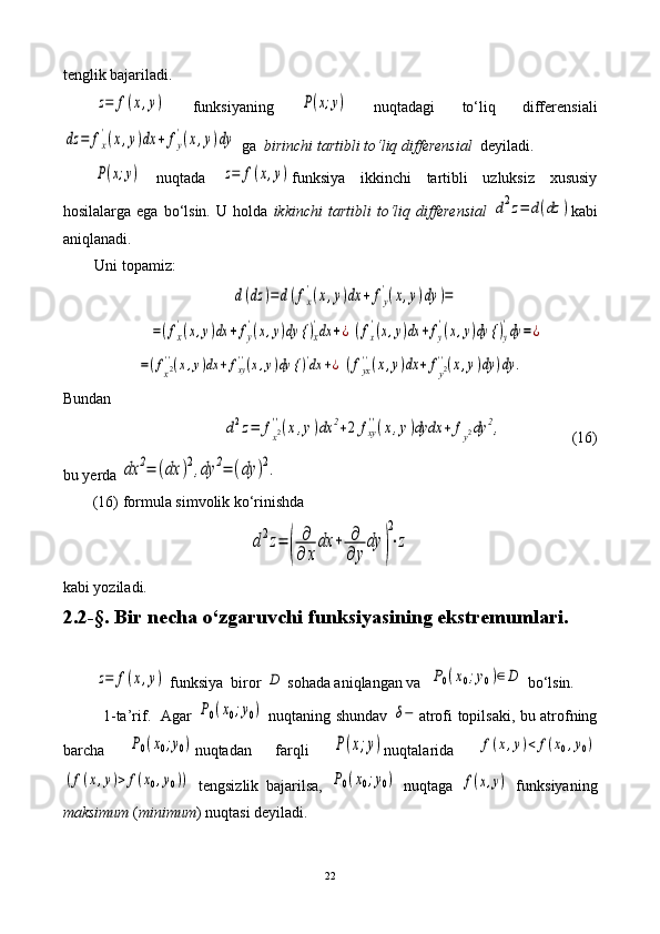 tenglik bajariladi.z=	f(x,y)
  funksiyaning  	P(x;y)   nuqtadagi   to‘liq   differensiali	
dz	=	fx
'(x,y)dx	+	fy
'(x,y)dy
 ga   birinchi tartibli to‘liq differensial    deyiladi.	
P(x;y)
  nuqtada  	z=	f(x,y) funksiya   ikkinchi   tartibli   uzluksiz   xususiy
hosilalarga   ega  bo‘lsin.   U  holda   ikkinchi   tartibli   to‘liq   differensial  	
d2z=	d(dz	) kabi
aniqlanadi. 
Uni topamiz:	
d(dz	)=	d(fx
'(x,y)dx	+	fy
'(x,y)dy	)=	
=(fx
'(x,y)dx	+	fy
'(x,y)dy {	)x
'dx	+¿	(fx
'(x,y)dx	+fy
'(x,y)dy {	)y
'dy	=	¿	
=(fx2''(x,y)dx	+	fxy''(x,y)dy {	)'dx	+¿	(fyx
''(x,y)dx	+	fy2''(x,y)dy	)dy	.
Bundan	
d2z=	fx2''(x,y)dx	2+2	fxy
''(x,y)dydx	+	fy2dy	2,
                 (16)       
bu yerda 	
dx	2=	(dx	)2,dy	2=	(dy	)2.
(16) formula simvolik ko‘rinishda 	
d2z=	(	
∂
∂	x
dx	+	∂
∂	y
dy	)
2
⋅z
kabi yoziladi.
2.2-§.  Bir necha o‘zgaruvchi funksiyasining ekstremumlari.	
z=	f(x,y)
  funksiya  biror 	D  sohada aniqlangan va  	P0(x0;y0)∈	D  bo‘lsin.
                1-ta’rif.   Agar  	
P0(x0;y0)   nuqtaning shundav  	δ− atrofi topilsaki, bu atrofning
barcha  	
P0(x0;y0) nuqtadan   farqli  	P(x;y) nuqtalarida  	f(x,y)<	f(x0,y0)	
(f(x,y)>	f(x0,y0))
  tengsizlik   bajarilsa,  	P0(x0;y0)   nuqtaga  	f(x,y)   funksiyaning
maksimum  ( minimum ) nuqtasi deyiladi.
22