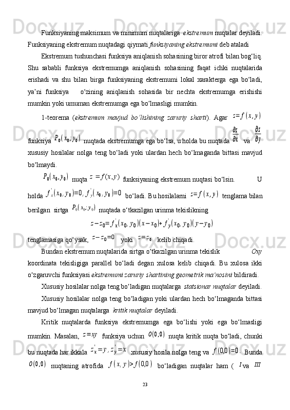         Funksiyaning maksimum va minimum nuqtalariga   ekstremum   nuqtalar deyiladi.
Funksiyaning ekstremum nuqtadagi qiymati  funksiyaning ekstremumi  deb ataladi
        Ekstremum tushunchasi funksiya aniqlanish sohasining biror atrofi bilan bog‘liq.
Shu   sababli   funksiya   ekstremumga   aniqlanish   sohasining   faqat   ichki   nuqtalarida
erishadi   va   shu   bilan   birga   funksiyaning   ekstremumi   lokal   xarakterga   ega   bo‘ladi,
ya’ni   funksiya       o‘zining   aniqlanish   sohasida   bir   nechta   ekstremumga   erishishi
mumkin yoki umuman ekstremumga ega bo‘lmasligi mumkin.  
1-teorema   ( ekstremum   mavjud   bo‘lishining   zaruriy   sharti ).   Agar  z=	f(x,y)
funksiya 	
P0(x0;y0)  nuqtada ekstremumga ega bo‘lsa, u holda bu nuqtada 	
∂z
∂x   va  	
∂z
∂y
xususiy   hosilalar   nolga   teng   bo‘ladi   yoki   ulardan   hech   bo‘lmaganda   bittasi   mavjud
bo‘lmaydi.	
P0(x0,y0)
 nuqta 	)	,	(	y	x	f	z  funksiyaning ekstremum nuqtasi bo‘lsin.           U
holda 	
fx
'(x0,y0)=	0,fy
'(x0,y0)=	0  bo‘ladi. Bu hosilalarni 	z=	f(x,y)   tenglama bilan
berilgan  sirtga 	
P0(x0;y0)  nuqtada o‘tkazilgan urinma tekislikning  
z−	z0=	fx
'(x0,y0)(x−	x0)+	fy
'(x0,y0)(y−	y0)
tenglamasiga qo‘ysak, 	
z−	z0=	0   yoki  	z=	z0   kelib chiqadi.
Bundan ekstremum nuqtalarida sirtga o‘tkazilgan urinma tekislik                  Oxy
koordinata   tekisligiga   parallel   bo‘ladi   degan   xulosa   kelib   chiqadi.   Bu   xulosa   ikki
o‘zgaruvchi funksiyasi  ekstremumi zaruriy shartining geometrik ma’nosini  bildiradi.
Xususiy hosilalar nolga teng bo‘ladigan nuqtalarga   statsionar nuqtalar  deyiladi.
Xususiy hosilalar  nolga teng bo‘ladigan yoki  ulardan hech bo‘lmaganda bittasi
mavjud bo‘lmagan nuqtalarga   kritik nuqtalar  deyiladi. 
Kritik   nuqtalarda   funksiya   ekstremumga   ega   bo‘lishi   yoki   ega   bo‘lmasligi
mumkin. Masalan,  	
z=	xy   funksiya uchun  	O(0;0)   nuqta kritik nuqta bo‘ladi, chunki
bu nuqtada har ikkala 	
zx
'=	y,zy
'=	x  xususiy hosila nolga teng va 	f(0,0	)=	0.  Bunda	
O(0;0)
  nuqtaning   atrofida  	f(x,y)>	f(0,0	)   bo‘ladigan   nuqtalar   ham   (  	I va  	III
23 