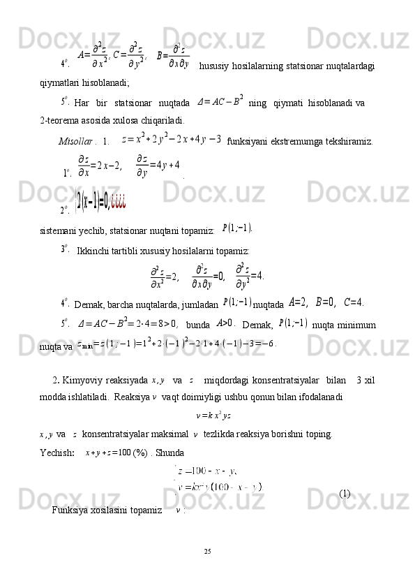 4o. 	
A=	∂2z	
∂x2,C	=	∂2z	
∂	y2,  	B=	∂2z	
∂x∂y     hususiy hosilalarning statsionar nuqtalardagi
qiymatlari hisoblanadi;	
5o.
 Har   bir   statsionar   nuqtada  	Δ=	AC	−	B2  ning   qiymati  hisoblanadi va
2-teorema asosida xulosa chiqariladi.
Misollar .   1 .     	
z=	x2+2	y2−	2x+4	y−	3  funksiyani ekstremumga tekshiramiz.
 	
1o.  	
∂z
∂x
=	2x−2,    	∂z
∂y
=	4y+4 .
        	
2o.  	{2(x−1)=0,¿¿¿¿
sistemani yechib, statsionar nuqtani topamiz:  	
P(1;−1).	
3o.
   Ikkinchi tartibli xususiy hosilalarni topamiz:	
∂2z	
∂x2=2,
   	∂2z	
∂x∂y
=0,   	∂2z	
∂y2=	4.	
4o.
  Demak,   barcha   nuqtalarda, jumladan  	P(1;−1) nuqtada 	A=	2,  	B=0,  	C=	4.	
5o.
 	Δ=	AC	−	B2=	2⋅4=	8>0,   bunda  	A>0.   Demak,  	P(1;−1)   nuqta minimum
nuqta va 	
zmin	=	z(1;−	1)=	12+2⋅(−	1)2−	2⋅1+4⋅(−	1)−	3=−	6.
2 .   Kimyoviy   reaksiyada   x , y
    va     z
      miqdordagi   konsentratsiyalar     bilan       3   xil
modda ishlatiladi.  Reaksiya 	
v   vaqt doimiyligi ushbu qonun bilan ifodalanadi
v = k x 2
yz
x , y  va   
z   konsentratsiyalar maksimal  	
v   tezlikda reaksiya borishni toping.
Yechish :     	
x+y+z=100   (%) . Shunda  
                                                                                 (1)
Funksiya xosilasini topamiz      	
v  :
25 