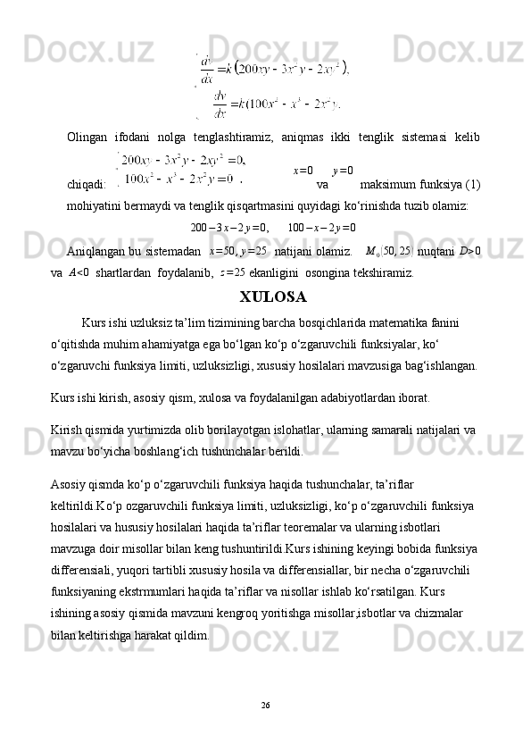 Olingan   ifodani   nolga   tenglashtiramiz,   aniqmas   ikki   tenglik   sistemasi   kelib
chiqadi:                x=0  va  y = 0
  maksimum funksiya (1)
mohiyatini bermaydi va tenglik qisqartmasini quyidagi ko‘rinishda tuzib olamiz:	
200	−3x−	2y=0
,      	100	−	x−	2y=0
Aniqlangan bu sistemadan   	
x=50	,y=	25    natijani olamiz.      M
0	( 50 , 25	)
  nuqtani  	D>0
va   A < 0
   shartlardan  foydalanib,   z = 25
 ekanligini  osongina tekshiramiz.
XULOSA
Kurs ishi uzluksiz ta’lim tizimining barcha bosqichlarida matematika fanini 
o‘qitishda muhim ahamiyatga ega bo‘lgan ko‘p o‘zgaruvchili funksiyalar, ko‘ 
o‘zgaruvchi funksiya limiti, uzluksizligi, xususiy hosilalari mavzusiga bag‘ishlangan.
Kurs ishi kirish, asosiy qism, xulosa va foydalanilgan adabiyotlardan iborat.
Kirish qismida yurtimizda olib borilayotgan islohatlar, ularning samarali natijalari va 
mavzu bo‘yicha boshlang‘ich tushunchalar berildi.
Asosiy qismda ko‘p o‘zgaruvchili funksiya haqida tushunchalar, ta’riflar 
keltirildi.Ko‘p ozgaruvchili funksiya limiti, uzluksizligi, ko‘p o‘zgaruvchili funksiya 
hosilalari va hususiy hosilalari haqida ta’riflar teoremalar va ularning isbotlari 
mavzuga doir misollar bilan keng tushuntirildi.Kurs ishining keyingi bobida funksiya 
differensiali, yuqori tartibli xususiy hosila va differensiallar, bir necha o‘zgaruvchili 
funksiyaning ekstrmumlari haqida ta’riflar va nisollar ishlab ko‘rsatilgan. Kurs 
ishining asosiy qismida mavzuni kengroq yoritishga misollar,isbotlar va chizmalar 
bilan keltirishga harakat qildim.
26 
