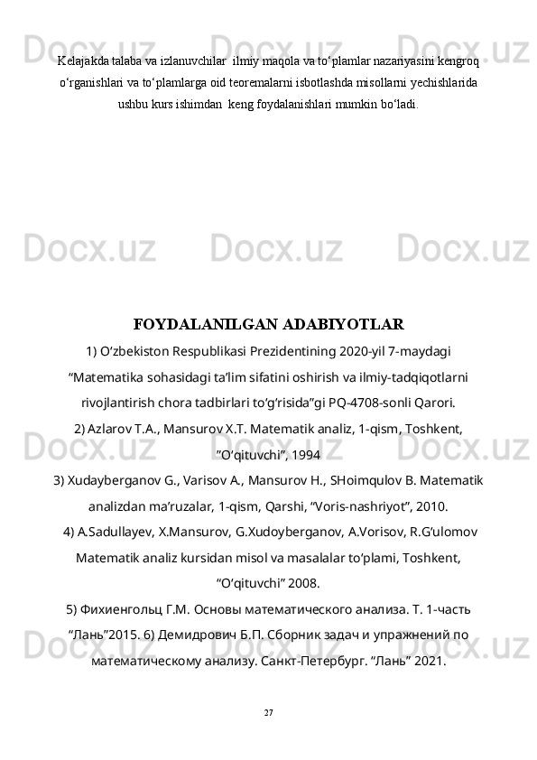 Kelajakda talaba va izlanuvchilar  ilmiy maqola va to‘plamlar nazariyasini kengroq
o‘rganishlari va to‘plamlarga oid teoremalarni isbotlashda misollarni yechishlarida
ushbu kurs ishimdan  keng foydalanishlari mumkin bo‘ladi.
FOYDALANILGAN ADABIYOTLAR
1) O‘zbekiston Respublikasi Prezidentining 2020-yil 7-maydagi
“Matematika sohasidagi ta’lim sifatini oshirish va ilmiy-tadqiqotlarni
rivojlantirish chora tadbirlari to‘g‘risida”gi PQ-4708-sonli Qarori. 
2) Azlarov T.A., Mansurov X.T. Matematik analiz, 1-qism, Toshkent,
ʺO‘qituvchiʺ, 1994
3) Xudayberganov G., Varisov A., Mansurov H., SHoimqulov B. Matematik
analizdan ma’ruzalar, 1-qism, Qarshi, “Voris-nashriyot”, 2010.
 4) A.Sadullayev, X.Mansurov, G.Xudoyberganov, A.Vorisov, R.G‘ulomov
Matematik analiz kursidan misol va masalalar to‘plami, Toshkent,
“O‘qituvchi” 2008. 
5) Фихиенгольц Г.М. Основы математического анализа. Т. 1-часть
“Лань”2015. 6) Демидрович Б.П. Сборник задач и упражнений по
математическому анализу. Санкт-Петербург. “Лань” 2021. 
27 