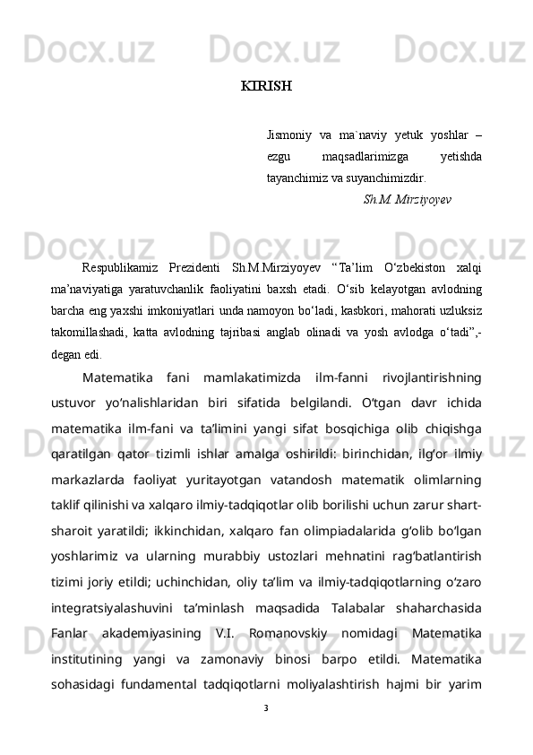 KIRISH
Jismoniy   va   ma`naviy   yetuk   yoshlar   –
ezgu   maqsadlarimizga   yetishda
tayanchimiz va suyanchimizdir.
                               Sh.M. Mirziyoyev  
Respublikamiz   Prezidenti   Sh.M.Mirziyoyev   “Ta’lim   O‘zbekiston   xalqi
ma’naviyatiga   yaratuvchanlik   faoliyatini   baxsh   etadi.   O‘sib   kelayotgan   avlodning
barcha eng yaxshi imkoniyatlari unda namoyon bo‘ladi, kasbkori, mahorati uzluksiz
takomillashadi,   katta   avlodning   tajribasi   anglab   olinadi   va   yosh   avlodga   o‘tadi”,-
degan edi.
Matematika   fani   mamlakatimizda   ilm-fanni   rivojlantirishning
ustuvor   yo‘nalishlaridan   biri   sifatida   belgilandi.   O‘tgan   davr   ichida
matematika   ilm-fani   va   ta’limini   yangi   sifat   bosqichiga   olib   chiqishga
qaratilgan   qator   tizimli   ishlar   amalga   oshirildi:   birinchidan,   ilg‘or   ilmiy
markazlarda   faoliyat   yuritayotgan   vatandosh   matematik   olimlarning
taklif qilinishi va xalqaro ilmiy-tadqiqotlar olib borilishi uchun zarur shart-
sharoit   yaratildi;   ikkinchidan,   xalqaro   fan   olimpiadalarida   g‘olib   bo‘lgan
yoshlarimiz   va   ularning   murabbiy   ustozlari   mehnatini   rag‘batlantirish
tizimi   joriy   etildi;   uchinchidan,   oliy   ta’lim   va   ilmiy-tadqiqotlarning   o‘zaro
integratsiyalashuvini   ta’minlash   maqsadida   Talabalar   shaharchasida
Fanlar   akademiyasining   V.I.   Romanovskiy   nomidagi   Matematika
institutining   yangi   va   zamonaviy   binosi   barpo   etildi.   Matematika
sohasidagi   fundamental   tadqiqotlarni   moliyalashtirish   hajmi   bir   yarim
3 