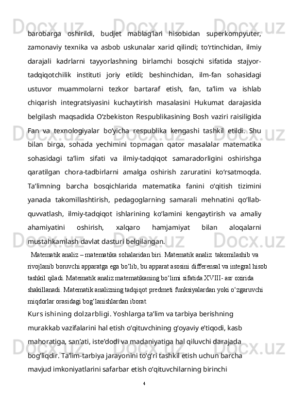 barobarga   oshirildi,   budjet   mablag‘lari   hisobidan   superkompyuter,
zamonaviy   texnika   va   asbob   uskunalar   xarid   qilindi;   to‘rtinchidan,   ilmiy
darajali   kadrlarni   tayyorlashning   birlamchi   bosqichi   sifatida   stajyor-
tadqiqotchilik   instituti   joriy   etildi;   beshinchidan,   ilm-fan   sohasidagi
ustuvor   muammolarni   tezkor   bartaraf   etish,   fan,   ta’lim   va   ishlab
chiqarish   integratsiyasini   kuchaytirish   masalasini   Hukumat   darajasida
belgilash   maqsadida   O‘zbekiston   Respublikasining   Bosh   vaziri  raisiligida
Fan   va   texnologiyalar   bo‘yicha   respublika   kengashi   tashkil   etildi.   Shu
bilan   birga,   sohada   yechimini   topmagan   qator   masalalar   matematika
sohasidagi   ta’lim   sifati   va   ilmiy-tadqiqot   samaradorligini   oshirishga
qaratilgan   chora-tadbirlarni   amalga   oshirish   zaruratini   ko‘rsatmoqda.
Ta’limning   barcha   bosqichlarida   matematika   fanini   o‘qitish   tizimini
yanada   takomillashtirish,   pedagoglarning   samarali   mehnatini   qo‘llab-
quvvatlash,   ilmiy-tadqiqot   ishlarining   ko‘lamini   kengaytirish   va   amaliy
ahamiyatini   oshirish,   xalqaro   hamjamiyat   bilan   aloqalarni
mustahkamlash davlat dasturi belgilangan.
Matematik analiz – matematika sohalaridan biri. Matematik analiz  takomilashib va 
rivojlanib boruvchi apparatga ega bo‘lib, bu apparat asosini differensal va integral hisob
tashkil qiladi. Matematik analiz matematikaning bo‘limi sifatida XVIII- asr oxirida 
shakillanadi. Matematik analizning tadqiqot predmeti funksiyalardan yoki o‘zgaruvchi 
miqdorlar orasidagi bog‘lanishlardan iborat.
Kurs ishining dolzarbligi . Yoshlarga ta’lim va tarbiya berishning 
murakkab vazifalarini hal etish o‘qituvchining g‘oyaviy e’tiqodi, kasb 
mahoratiga, san’ati, iste’dodi va madaniyatiga hal qiluvchi darajada 
bog‘liqdir. Ta’lim-tarbiya jarayonini to‘g‘ri tashkil etish uchun barcha 
mavjud imkoniyatlarini safarbar etish o‘qituvchilarning birinchi 
4 