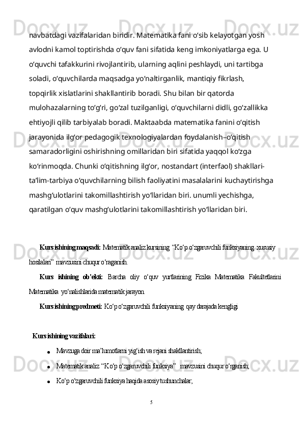 navbatdagi vazifalaridan biridir. Matematika fani o‘sib kelayotgan yosh 
avlodni kamol toptirishda o‘quv fani sifatida keng imkoniyatlarga ega. U 
o‘quvchi tafakkurini rivojlantirib, ularning aqlini peshlaydi, uni tartibga 
soladi, o‘quvchilarda maqsadga yo‘naltirganlik, mantiqiy fikrlash, 
topqirlik xislatlarini shakllantirib boradi.  Shu bilan bir qatorda 
mulohazalarning to‘g‘ri, go‘zal tuzilganligi, o‘quvchilarni didli, go‘zallikka 
ehtiyojli qilib tarbiyalab boradi. Maktaabda matematika fanini o‘qitish 
jarayonida ilg‘or pedagogik texnologiyalardan foydalanish–o‘qitish 
samaradorligini oshirishning omillaridan biri sifatida yaqqol ko‘zga 
ko‘rinmoqda. Chunki o‘qitishning ilg‘or, nostandart (interfaol) shakllari-
ta’lim-tarbiya o‘quvchilarning bilish faoliyatini masalalarini kuchaytirishga
mashg‘ulotlarini takomillashtirish yo‘llaridan biri. unumli yechishga, 
qaratilgan o‘quv mashg‘ulotlarini takomillashtirish yo‘llaridan biri. uv fani 
sifatida keng imkoniyatlarga ega. U o‘quvchi tafakkurini rivojlantirib, ularning aqlini 
peshlaydi, unibga soladi, o‘
Kurs ishining maqsadi:  Matematik analiz kursining  “Ko‘p o‘zgaruvchili funksiyaning  xususiy 
hosilalari”  mavzusini chuqur o‘raganish.
Kurs   ishining   ob’ekti:   Barcha   oliy   o‘quv   yurtlarining   Fizika   Matematika   Fakultetlarini
Matematika  yo‘nalishlarida matematik jarayon.
Kurs ishining predmeti:  Ko‘p o‘zgaruvchili funksiyaning  qay darajada kengligi
Kurs ishining vazifalari:
 Mavzuga doir ma’lumotlarni yig‘ish va rejani shakllantirish;
 Matematik analiz  “ Ko‘p o‘zgaruvchili funksiya”    mavzusini chuqur o‘rganish;
 Ko‘p o‘zgaruvchili funksiya haqida asosiy tushunchalar;
5 