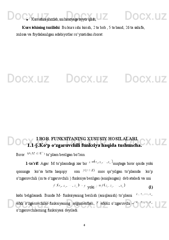  Kurs ishini jihozlab, uni himoyaga tayyor qilish;
        Kurs ishining tuzilishi :  Bu kurs ishi  kirish,  2  ta bob ,  5  ta band,  26  ta sahifa, 
xulosa va foydalanilgan adabiyotlar ro‘yxatidan ibora t.
                       
I BOB. FUNKSIYANING XUSUSIY HOSILALARI.
1.1-§.Ko‘p o‘zgaruvchili funksiya haqida tushuncha .
Biror    to‘plam berilgan bo‘lsin.
               1-ta’rif:   Agar   M to‘plamdagi xar bir   nuqtaga biror qoida yoki
qonunga     ko‘ra   bitta   haqiqiy       son     mos   qo‘yilgan   to‘plamda     ko‘p
o‘zgaruvchili (m ta o‘zgaruvchili ) funksiya berilgan (aniqlangan)  deb ataladi va uni
                                 yoki                          (1)
kabi   belgilanadi.   Bunda   M-   funksiyaning   berilish   (aniqlanish)   to‘plami    
erkli   o‘zgaruvchilar-funksiyaning     argumentlari,     erksiz   o‘zgaruvchi   –  
o‘zgaruvchilarning funksiyasi deyiladi.
6