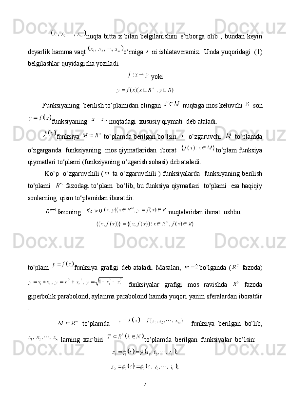                   nuqta   bitta   x   bilan   belgilanishini   e’tiborga   olib   ,   bundan   keyin
deyarlik hamma vaqt  o‘rniga   ni ishlataveramiz.  Unda yuqoridagi  (1)
belgilashlar quyidagicha yoziladi.
 yoki
        Funksiyaning  berilish to‘plamidan olingan   nuqtaga mos keluvchi   son
funksiyaning    nuqtadagi  xususiy qiymati  deb ataladi.
         funksiya   to‘plamda berilgan bo‘lsin.    o‘zgaruvchi    to‘plamda
o‘zgarganda  funksiyaning  mos qiymatlaridan  iborat    to‘plam funksiya
qiymatlari to‘plami (funksiyaning o‘zgarish sohasi) deb ataladi.
               Ko‘p   o‘zgaruvchili (   ta o‘zgaruvchili ) funksiyalarda   funksiyaning berilish
to‘plami      fazodagi to‘plam   bo‘lib, bu funksiya qiymatlari   to‘plami   esa haqiqiy
sonlarning  qism to‘plamidan iboratdir.
           fazoning    nuqtalaridan iborat  ushbu 
to‘plam   funksiya   grafigi   deb   ataladi.   Masalan,   bo‘lganda   (   fazoda)
  funksiyalar   grafigi   mos   ravishda     fazoda
giperbolik parabolond, aylanma parabolond hamda yuqori yarim sferalardan iboratdir
.  
                  to‘plamda         funksiya   berilgan   bo‘lib,
 larning  xar biri   to‘plamda  berilgan  funksiyalar  bo‘lsin:
7 