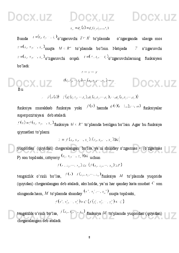 …             …     …     …
Bunda     o‘zgaruvchi     to‘plamda       o‘zgarganda     ularga   mos
nuqta     to‘plamda   bo‘lsin.   Natijada       o‘zgaruvchi
o‘zgaruvchi   orqali   o‘zgaruvchilarning   funksiyasi
bo‘ladi: 
.                                                                                                                                
 Bu
funksiya     murakkab     funksiya     yoki       hamda     funksiyalar
superpozitsiyasi   deb ataladi.
funksiya     to‘plamda berilgan bo‘lsin. Agar bu funksiya
qiymatlari to‘plami
yuqoridan   (quyidan) chegaralangan   bo‘lsa, ya’ni shunday o‘zgarmas     (o‘zgarmas
P) son topilsaki, ixtiyoriy   uchun
tengsizlik   o‘rinli   bo‘lsa,   funksiya     to‘plamda   yuqorida
(quyidan) chegaralangan deb ataladi, aks holda, ya’ni har qanday kata musbat    son
olinganda ham,   to‘plamda shunday  nuqta topilsaki,
tengsizlik o‘rinli bo‘lsa,     funksiya     to‘plamda yuqoridan (quyidan)
chegaralangan deb ataladi.
8 