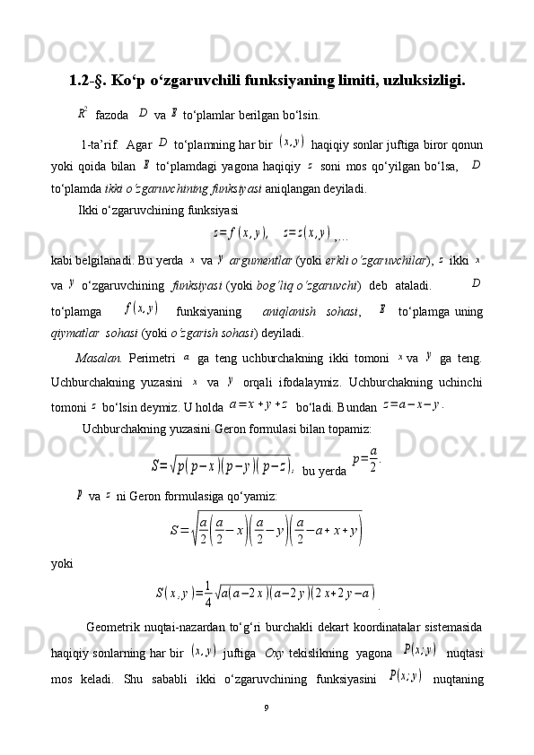 1. 2 -§.  Ko‘p  o‘zgaruvchi li  funksiya ning limiti ,  uzluksizligi.R2
  fazoda    	D  va 	E  to‘plamlar berilgan bo‘lsin.
            1-ta’rif.     Agar 	
D  to‘plamning har bir 	(x,y)  haqiqiy sonlar juftiga biror qonun
yoki   qoida   bilan  	
E   to‘plamdagi   yagona   haqiqiy  	z   soni   mos   qo‘yilgan   bo‘lsa,    	D
to‘plamda  ikki o‘zgaruvchining funksiyasi   aniqlangan deyiladi.
 Ikki o‘zgaruvchining funksiyasi  	
z=	f(x,y),
  	z=	z(x,y) ,…  
kabi belgilanadi. Bu yerda 	
x  va 	y   argumentlar  (yoki  erkli o‘zgaruvchilar ), 	z  ikki 	x
va  	
y   o‘zgaruvchining    funksiyasi   (yoki   bog‘liq o‘zgaruvchi )   deb   ataladi.                 	D
to‘plamga        	
f(x,y)       funksiyaning         aniqlanish     sohasi ,      	E     to‘plamga   uning
qiymatlar  sohasi  (yoki  o‘zgarish sohasi ) deyiladi.
Masalan.   Perimetri  	
a   ga   teng   uchburchakning   ikki   tomoni  	x va  	y   ga   teng.
Uchburchakning   yuzasini  	
x   va  	y   orqali   ifodalaymiz.   Uchburchakning   uchinchi
tomoni 	
z  bo‘lsin deymiz. U holda 	a=	x+	y+	z  bo‘ladi. Bundan 	z=	a−	x−	y.
          Uchburchakning yuzasini Geron formulasi bilan topamiz:	
S=	√p(p−	x)(p−	y)(p−	z),
 bu yerda 	p=	a
2
.	
p
 va 	z  ni Geron formulasiga qo‘yamiz:	
S=	
√	
a
2	(
a
2
−	x)(
a
2
−	y)(
a
2
−	a+	x+	y)
yoki	
S(x,y)=	1
4√a(a−	2x)(a−	2y)(2x+2y−	a)
.
               Geometrik nuqtai-nazardan to‘g‘ri  burchakli  dekart  koordinatalar  sistemasida
haqiqiy sonlarning har bir  	
(x,y)   juftiga    Oxy   tekislikning   yagona   	P(x;y)    nuqtasi
mos   keladi.   Shu   sababli   ikki   o‘zgaruvchining   funksiyasini  	
P(x;y)   nuqtaning
9