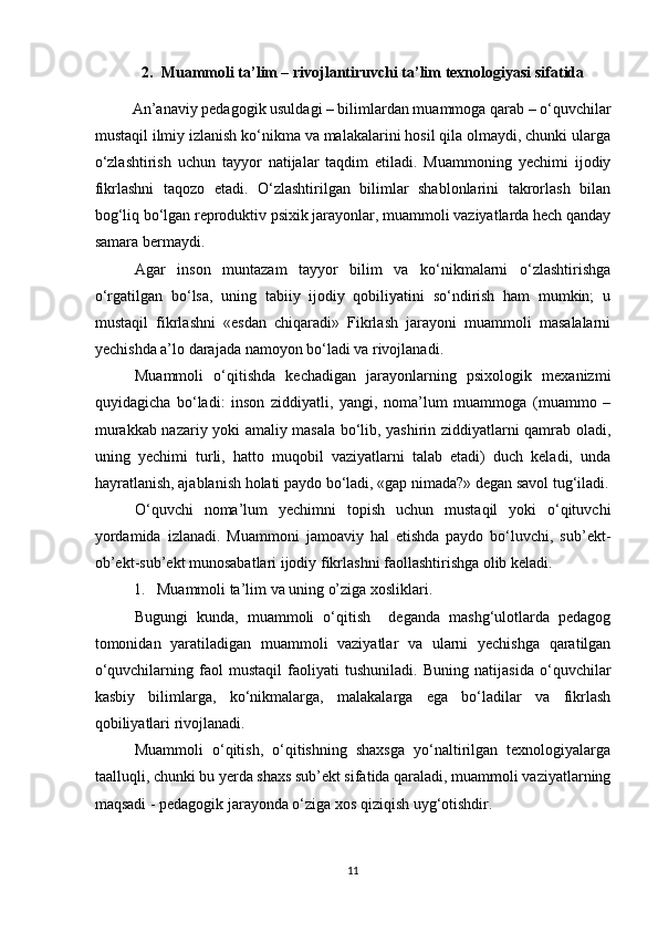 2. M uammoli ta’lim – rivojlantiruvchi ta’lim texnologiyasi  sifatida
An’anaviy pedagogik usuldagi – bilimlardan muammoga qarab – o‘quvchilar
mustaqil ilmiy izlanish ko‘nikma va malakalarini hosil qila olmaydi, chunki ularga
o‘zlashtirish   uchun   tayyor   natijalar   taqdim   etiladi.   Muammoning   yechimi   ijodiy
fikrlashni   taqozo   etadi.   O‘zlashtirilgan   bilimlar   shablonlarini   takrorlash   bilan
bog‘liq bo‘lgan reproduktiv psixik jarayonlar, muammoli vaziyatlarda hech qanday
samara bermaydi. 
Agar   inson   muntazam   tayyor   bilim   va   ko‘nikmalarni   o‘zlashtirishga
o‘rgatilgan   bo‘lsa,   uning   tabiiy   ijodiy   qobiliyatini   so‘ndirish   ham   mumkin;   u
mustaqil   fikrlashni   «esdan   chiqaradi»   Fikrlash   jarayoni   muammoli   masalalarni
yechishda a’lo darajada namoyon bo‘ladi va rivojlanadi. 
Muammoli   o‘qitishda   kechadigan   jarayonlarning   psixologik   mexanizmi
quyidagicha   bo‘ladi:   inson   ziddiyatli,   yangi,   noma’lum   muammoga   (muammo   –
murakkab nazariy yoki amaliy masala bo‘lib, yashirin ziddiyatlarni qamrab oladi,
uning   yechimi   turli,   hatto   muqobil   vaziyatlarni   talab   etadi)   duch   keladi,   unda
hayratlanish, ajablanish holati paydo bo‘ladi, «gap nimada?» degan savol tug‘iladi.
O‘quvchi   noma’lum   yechimni   topish   uchun   mustaqil   yoki   o‘qituvchi
yordamida   izlanadi.   Muammoni   jamoaviy   hal   etishda   paydo   bo‘luvchi,   sub’ekt-
ob’ekt-sub’ekt munosabatlari ijodiy fikrlashni faollashtirishga olib keladi. 
1. Muammoli ta’lim va uning o’ziga xosliklari.
Bugungi   kunda,   muammoli   o‘qitish     deganda   mashg‘ulotlarda   pedagog
tomonidan   yaratiladigan   muammoli   vaziyatlar   va   ularni   yechishga   qaratilgan
o‘quvchilarning   faol   mustaqil   faoliyati   tushuniladi.   Buning   natijasida   o‘quvchilar
kasbiy   bilimlarga,   ko‘nikmalarga,   malakalarga   ega   bo‘ladilar   va   fikrlash
qobiliyatlari rivojlanadi.
Muammoli   o‘qitish,   o‘qitishning   shaxsga   yo‘naltirilgan   texnologiyalarga
taalluqli, chunki bu yerda shaxs sub’ekt sifatida qaraladi, muammoli vaziyatlarning
maqsadi - pedagogik jarayonda o‘ziga xos qiziqish uyg‘otishdir.
11 