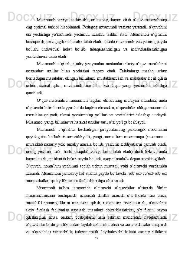 Muammoli   vaziyatlar   kiritilib,   an’anaviy,   bayon   etish   o‘quv   materialining
eng   optimal   tarkibi   hisoblanadi.   Pedagog   muammoli   vaziyat   yaratadi,   o‘quvchini
uni   yechishga   yo‘naltiradi,   yechimni   izlashni   tashkil   etadi.   Muammoli   o‘qitishni
boshqarish, pedagogik mahoratni talab etadi, chunki muammoli vaziyatning paydo
bo‘lishi   individual   holat   bo‘lib,   tabaqalashtirilgan   va   individuallashtirilgan
yondashuvni talab etadi.
Muammoli   o‘qitish,   ijodiy   jarayondan   nostandart   ilmiy-o‘quv   masalalarni
nostandart   usullar   bilan   yechishni   taqozo   etadi.   Talabalarga   mashq   uchun
beriladigan masalalar, olingan bilimlarni mustahkamlash va malakalar hosil qilish
uchun   xizmat   qilsa,   muammoli   masalalar   esa   faqat   yangi   yechimlar   izlashga
qaratiladi.
O‘quv   materialini   muammoli   taqdim   etilishining   mohiyati   shundaki,   unda
o‘qituvchi bilimlarni tayyor holda taqdim etmasdan, o‘quvchilar oldiga muammoli
masalalar   qo‘yadi,   ularni   yechimining   yo‘llari   va   vositalarini   izlashga   undaydi.
Muammo, yangi bilimlar va harakat usullar sari, o‘zi yo‘lga boshlaydi. 
Muammoli   o‘qitishda   kechadigan   jarayonlarning   psixologik   mexanizmi
quyidagicha   bo‘ladi:   inson   ziddiyatli,   yangi,   noma’lum   muammoga   (muammo   –
murakkab nazariy yoki amaliy masala bo‘lib, yashirin ziddiyatlarni qamrab oladi,
uning   yechimi   turli,   hatto   muqobil   vaziyatlarni   talab   etadi)   duch   keladi,   unda
hayratlanish, ajablanish holati paydo bo‘ladi, «gap nimada?» degan savol tug‘iladi.
O‘quvchi   noma’lum   yechimni   topish   uchun   mustaqil   yoki   o‘qituvchi   yordamida
izlanadi. Muammoni jamoaviy hal etishda paydo bo‘luvchi, sub’ekt-ob’ekt-sub’ekt
munosabatlari ijodiy fikrlashni faollashtirishga olib keladi .
      Muammoli   ta`lim   jarayonida   o’qituvchi   o’quvchilar   o’rtasida   fikrlar
almashishinishini   boshqarish;   ishonchli   dalillar   asosida   o’z   fikrida   tura   olish;
muxolif   tomnning   fikrini   munozara   qilish,   malakasini   rivojlantirish;   o’quvchini
aktiv   fikrlash   faoliyatiga   asoslash,   masalani   dolzarblashtirish,   o’z   fikrini   bayon
qilishnigina   emas,   balkim   boshqalarni   ham   eshitish   mahoratini   rivojlantirish,
o’quvchilar bildirgan fikrlardan foydali axborotni olish va zurur xulosalar chiqarish
va   o’quvchilar   ixtirochilik,   tadqiqotchilik,   loyihalovchilik   kabi   zaruriy   sifatlarni
12 