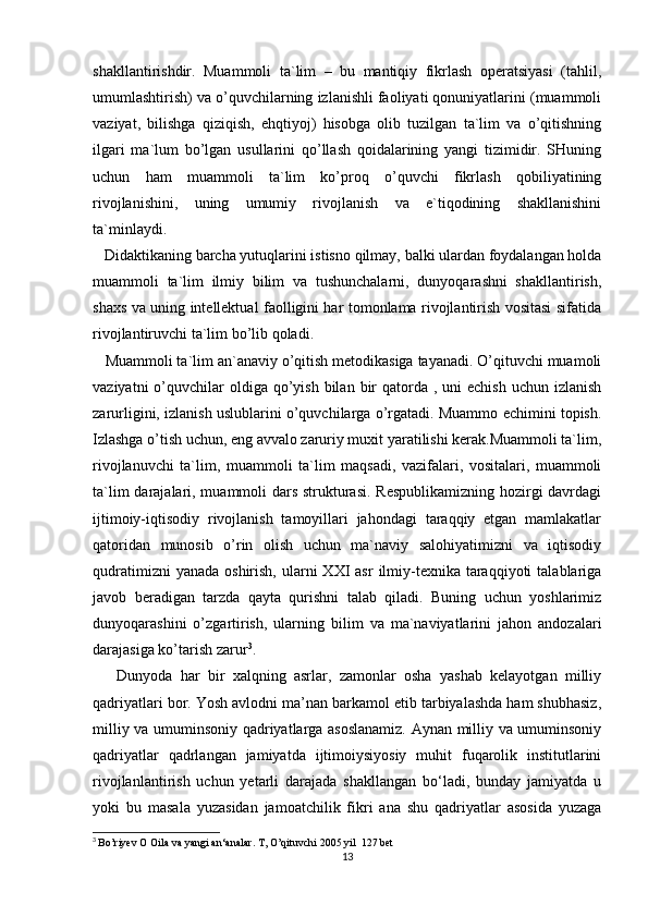shakllantirishdir.   Muammoli   ta`lim   –   bu   mantiqiy   fikrlash   operatsiyasi   (tahlil,
umumlashtirish) va o’quvchilarning izlanishli faoliyati qonuniyatlarini (muammoli
vaziyat,   bilishga   qiziqish,   ehqtiyoj)   hisobga   olib   tuzilgan   ta`lim   va   o’qitishning
ilgari   ma`lum   bo’lgan   usullarini   qo’llash   qoidalarining   yangi   tizimidir.   SHuning
uchun   ham   muammoli   ta`lim   ko’proq   o’quvchi   fikrlash   qobiliyatining
rivojlanishini,   uning   umumiy   rivojlanish   va   e`tiqodining   shakllanishini
ta`minlaydi. 
   Didaktikaning barcha yutuqlarini istisno qilmay, balki ulardan foydalangan holda
muammoli   ta`lim   ilmiy   bilim   va   tushunchalarni,   dunyoqarashni   shakllantirish,
shaxs va uning intellektual faolligini har tomonlama rivojlantirish vositasi sifatida
rivojlantiruvchi ta`lim bo’lib qoladi.
   Muammoli ta`lim an`anaviy o’qitish metodikasiga tayanadi. O’qituvchi muamoli
vaziyatni   o’quvchilar  oldiga  qo’yish  bilan  bir   qatorda ,  uni  echish  uchun  izlanish
zarurligini, izlanish uslublarini o’quvchilarga o’rgatadi. Muammo echimini topish.
Izlashga o’tish uchun, eng avvalo zaruriy muxit yaratilishi kerak.Muammoli ta`lim,
rivojlanuvchi   ta`lim,   muammoli   ta`lim   maqsadi,   vazifalari,   vositalari,   muammoli
ta`lim  darajalari, muammoli dars strukturasi. Respublikamizning hozirgi  davrdagi
ijtimoiy-iqtisodiy   rivojlanish   tamoyillari   jahondagi   taraqqiy   etgan   mamlakatlar
qatoridan   munosib   o’rin   olish   uchun   ma`naviy   salohiyatimizni   va   iqtisodiy
qudratimizni   yanada  oshirish,  ularni   XXI  asr   ilmiy-texnika  taraqqiyoti   talablariga
javob   beradigan   tarzda   qayta   qurishni   talab   qiladi.   Buning   uchun   yoshlarimiz
dunyoqarashini   o’zgartirish,   ularning   bilim   va   ma`naviyatlarini   jahon   andozalari
darajasiga ko’tarish zarur 3
.
      Dunyoda   har   bir   xalqning   asrlar,   zamonlar   osha   yashab   kelayotgan   milliy
qadriyatlari bor. Yosh avlodni ma’nan barkamol etib tarbiyalashda ham shubhasiz,
milliy va umuminsoniy qadriyatlarga asoslanamiz. Aynan milliy va umuminsoniy
qadriyatlar   qadrlangan   jamiyatda   ijtimoiysiyosiy   muhit   fuqarolik   institutlarini
rivojlanlantirish   uchun   yetarli   darajada   shakllangan   bo‘ladi,   bunday   jamiyatda   u
yoki   bu   masala   yuzasidan   jamoatchilik   fikri   ana   shu   qadriyatlar   asosida   yuzaga
3
  Bo’riyev O Oila va yangi an‘analar. T, O’qituvchi 2005 yil  127 bet
13 