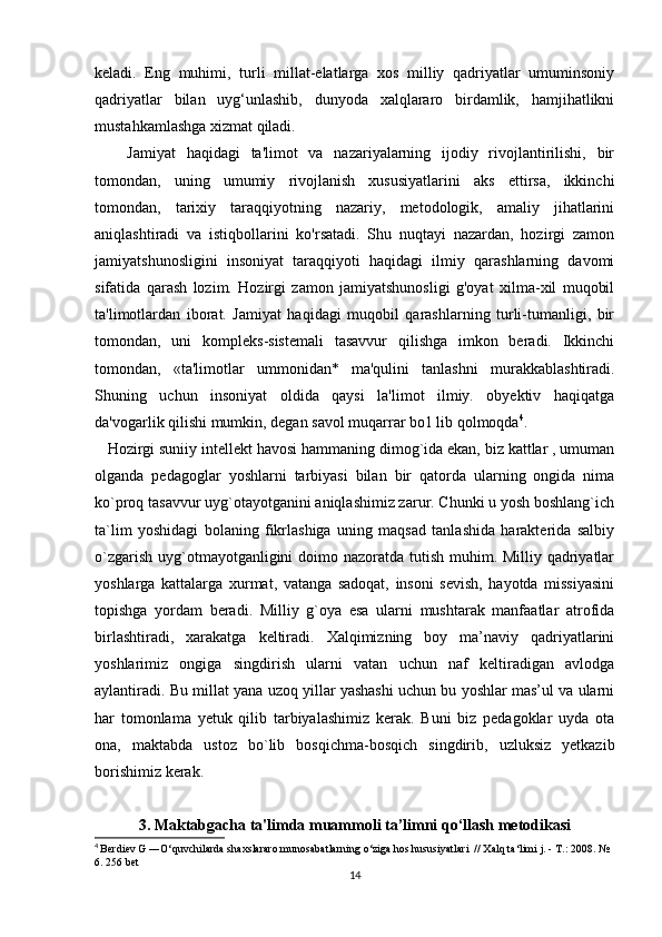 keladi.   Eng   muhimi,   turli   millat-elatlarga   xos   milliy   qadriyatlar   umuminsoniy
qadriyatlar   bilan   uyg‘unlashib,   dunyoda   xalqlararo   birdamlik,   hamjihatlikni
mustahkamlashga xizmat qiladi. 
      Jamiyat   haqidagi   ta'limot   va   nazariyalarning   ijodiy   rivojlantirilishi,   bir
tomondan,   uning   umumiy   rivojlanish   xususiyatlarini   aks   ettirsa,   ikkinchi
tomondan,   tarixiy   taraqqiyotning   nazariy,   metodologik,   amaliy   jihatlarini
aniqlashtiradi   va   istiqbollarini   ko'rsatadi.   Shu   nuqtayi   nazardan,   hozirgi   zamon
jamiyatshunosligini   insoniyat   taraqqiyoti   haqidagi   ilmiy   qarashlarning   davomi
sifatida   qarash   lozim.   Hozirgi   zamon   jamiyatshunosligi   g'oyat   xilma-xil   muqobil
ta'limotlardan   iborat.   Jamiyat   haqidagi   muqobil   qarashlarning   turli-tumanligi,   bir
tomondan,   uni   kompleks-sistemali   tasavvur   qilishga   imkon   beradi.   Ikkinchi
tomondan,   «ta'limotlar   ummonidan*   ma'qulini   tanlashni   murakkablashtiradi.
Shuning   uchun   insoniyat   oldida   qaysi   la'limot   ilmiy.   obyektiv   haqiqatga
da'vogarlik qilishi mumkin, degan savol muqarrar bo1 lib qolmoqda 4
. 
   Hozirgi suniiy intellekt havosi hammaning dimog`ida ekan, biz kattlar , umuman
olganda   pedagoglar   yoshlarni   tarbiyasi   bilan   bir   qatorda   ularning   ongida   nima
ko`proq tasavvur uyg`otayotganini aniqlashimiz zarur. Chunki u yosh boshlang`ich
ta`lim   yoshidagi   bolaning   fikrlashiga   uning   maqsad   tanlashida   harakterida   salbiy
o`zgarish uyg`otmayotganligini doimo nazoratda tutish muhim. Milliy qadriyatlar
yoshlarga   kattalarga   xurmat,   vatanga   sadoqat,   insoni   sevish,   hayotda   missiyasini
topishga   yordam   beradi.   Milliy   g`oya   esa   ularni   mushtarak   manfaatlar   atrofida
birlashtiradi,   xarakatga   keltiradi.   Xalqimizning   boy   ma’naviy   qadriyatlarini
yoshlarimiz   ongiga   singdirish   ularni   vatan   uchun   naf   keltiradigan   avlodga
aylantiradi. Bu millat yana uzoq yillar yashashi uchun bu yoshlar mas’ul va ularni
har   tomonlama   yetuk   qilib   tarbiyalashimiz   kerak.   Buni   biz   pedagoklar   uyda   ota
ona,   maktabda   ustoz   bo`lib   bosqichma-bosqich   singdirib,   uzluksiz   yetkazib
borishimiz kerak.
3.   Maktabgacha ta'limda muammoli ta’limni qo‘llash metodikasi  
4
  Berdiev G ―O‘quvchilarda shaxslararo munosabatlarning o‘ziga hos hususiyatlari  // Xalq ta‘limi j. - T.: 2008. № 
6. 256 bet
14 