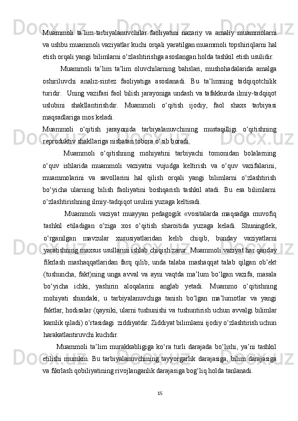 Muammoli   ta’lim-tarbiyalanuvchilar   faoliyatini   nazariy   va   amaliy   muammolarni
va ushbu muammoli vaziyatlar kuchi orqali yaratilgan muammoli topshiriqlarni hal
etish orqali yangi bilimlarni o‘zlashtirishga asoslangan holda tashkil etish usulidir.
Muammoli   ta’lim   ta’lim   oluvchilarning   bahslari,   mushohadalarida   amalga
oshiriluvchi   analiz-sintez   faoliyatiga   asoslanadi.   Bu   ta’limning   tadqiqotchilik
turidir.   Uning vazifasi faol bilish jarayoniga undash va tafakkurda ilmiy-tadqiqot	
uslubini  	shakllantirishdir.   Muammoli   o‘qitish   ijodiy,   faol   shaxs   tarbiyasi	
maqsadlariga mos keladi.
Muammoli   o‘qitish   jarayonida   tarbiyalanuvch	ining	   mustaqilligi   o‘qitishning	
reproduktiv 	shakllariga nisbatan tobora o‘sib boradi.	
Muammoli   o‘qitishning   mohiyatini   tarbiyachi   tomonidan   bolalarning	
o‘quv   ishlarida   muammoli   vaziyatni   vujudga   keltirish   va   o‘quv   vazifalarini,
muammolarini   va   savollarini   hal   qilish   orqali   yangi   bilimlarni   o‘zlashtirish
bo‘yicha   ularning   bilish   faoliyatini   boshqarish   tashkil   atadi.   Bu   esa   bilimlarni
o‘zlashtirishning ilmiy-tadqiqot usulini yuzaga 	keltiradi. 
Muammoli   vaziyat   muayyan   pedagogik   «vositalarda   maqsadga   muvofiq
tashkil   etiladigan   o‘ziga   xos   o‘qitish   sharoitida   yuzaga   keladi.   Shuningdek,
o‘rganilgan   mavzular   xususiyatlaridan   kelib   chiqib,   bunday   vaziyatlarni
yaratishning maxsus usullarini ishlab chiqish zarur. 	
Muammoli vaziyat	 har qanday	
fikrlash  	mashaqqatlaridan   farq   qilib,   unda   talaba   mashaqqat   talab   qilgan   ob’ekt	
(tushuncha,  	fakt)ning   unga   avval   va   ayni   vaqtda   ma’lum   bo‘lgan   vazifa,   masala	
bo‘yicha   ichki,   yashirin   aloqalarini   anglab   yetadi.  	M	uammo   o‘qitishning	
mohiyati   shundaki,   u   tarbiyalanuvchiga   tanish   bo‘lgan   ma’lumotlar   va   yangi
faktlar, hodisalar (qaysiki, ularni tushunishi va tushuntirish uchun 	avvalgi bilimlar	
kamlik qiladi) o‘rtasidagi  ziddiyatdir. Ziddiyat bilimlarni ijodiy o‘zlashtirish uchun
harakatlantiruvchi kuchdir.
          Muammoli   ta’lim   murakkabligiga   ko‘ra   turli   darajada   bo‘lishi,   ya’ni   tashkil
etilishi   mumkin.   Bu   tarbiyalanuvchining   tayyorgarlik   darajasiga,   bilim   darajasiga
va fikrlash qobiliyatining rivojlanganlik darajasiga bog‘liq holda tanlanadi.
15 
