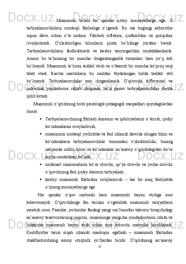                   Muammoli   ta’lim   bir   qancha   ijobiy   xususiyatlarga   ega.   U
tarbiyalanuvchilarni   mustaqil   fikrlashga   o‘rgatadi.   Bu   esa   bugungi   axborotlar
oqimi   davri   uchun   o‘ta   muhim.   Fikrlash   refleksni,   ijodkorlikni   va   qiziqishni
rivojlantiradi.   O‘zlashtirilgan   bilimlarni   puxta   bo‘lishiga   yordam   beradi.
Tarbiyalanuvchilarni   faollashtiradi   va   kasbiy   tayyorgarlikni   mustahkamlaydi.
Ammo   bu   ta’limning   bir   muncha   chegaralanganlik   tomonlari   ham   yo‘q   deb
bo‘lmaydi. Muammoli ta’limni tashkil etish va o‘tkazish bir muncha ko‘proq vaqt
talab   etadi.   Barcha   mavzularni   bu   usuldan   foydalangan   holda   tashkil   etib
bo‘lmaydi.   Tarbiyalanuvchilar   soni   chegaralanadi.   O‘qituvchi   differensial   va
individual   yondashuvni   ishlab   chiqmasa,   ba’zi   passiv   tarbiyalanuvchilar   chetda
qolib ketadi.
         Muammoli o‘qitishning bosh psixologik-pedagogik maqsadlari quyidagilardan
iborat:
 Tarbiyalanuvchi ning fikrlash doirasini va qobiliyatlarini o‘stirish, ijodiy
ko‘nikmalarini rivojlantirish;
 muammoni mustaqil yechishda va faol izlanish davrida olingan bilim va
ko‘nikmalarni   tarbiyalanuvchilar   tomonidan   o‘zlashtirilishi,   buning
natijasida   ushbu   bilim   va   ko‘nikmalar   an’anaviy   o‘qitishdagidan   ko‘ra
ancha mustahkam bo‘ladi;
 nostanart   muammolarni   ko‘ra   oluvchi,   qo‘ya   oluvchi   va   yecha   oluvchi
o‘quvchining faol ijodiy shaxsini tarbiyalash;
 kasbiy   muammoli   fikrlashni   rivojlantirish   –   har   bir   aniq   faoliyatda
o‘zining xususiyatlariga ega.
Har   qanday   o‘quv   materiali   ham   muammoli   bayon   etishga   mos
kelavermaydi.   O‘quvchilarga   fan   tarixini   o‘rgatishda   muammoli   vaziyatlarni
yaratish oson. Farazlar, yechimlar fandagi yangi ma’lumotlar takroriy bosqichidagi
an’anaviy tasavvurlarning inqirozi, muammoga yangicha yondashuvlarni izlash va
hokazolar   muammoli   bayon   etish   uchun   mos   keluvchi   mavzular   hisoblanadi.
Kashfiyotlar   tarixi   orqali   izlanish   mantiqini   egallash   –   muammoli   fikrlashni
shakllantirishning   asosiy   istiqbolli   yo‘llardan   biridir.   O‘qitishning   an’anaviy
17 