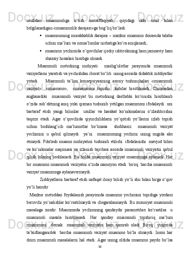 usulidan   muammoliga   o‘tish   muvaffaqiyati,   quyidagi   ikki   omil   bilan
belgilanadigan «muammolik darajasi»ga bog‘liq bo‘ladi:
 muammoning murakkablik darajasi – mazkur muammo doirasida talaba
uchun ma’lum va noma’lumlar nisbatiga ko‘ra aniqlanadi;
 muammo yechimida o‘quvchilar ijodiy ishtirokining ham jamoaviy ham
shaxsiy hissalari hisobga olinadi. 
Muammoli   metodning   mohiyati     mashg‘ulotlar   jarayonida   muammoli
vaziyatlarni yaratish va yechishdan iborat bo‘lib  uning asosida didaktik ziddiyatlar
yotadi.       Muammoli   ta’lim   konsepsiyasining   asosiy   tushunchalari   «muammoli
vaziyat»     «muammo»,     «muammoni   topish»     kabilar   hisoblanadi.   Chizmadan
anglanadiki     muammoli   vaziyat   bu   metodning   dastlabki   ko‘rinishi   hisoblanib
o‘zida sub’ektning aniq yoki qisman tushunib yetilgan muammoni ifodalaydi   uni
bartaraf   etish   yangi   bilimlar     usullar   va   harakat   ko‘nikmalarini   o‘zlashtirishni
taqozo   etadi.   Agar   o‘quvchida   qiyinchiliklarni   yo‘qotish   yo‘llarini   izlab   topish
uchun   boshlang‘ich   ma’lumotlar   bo‘lmasa     shubhasiz     muammoli   vaziyat
yechimini   u   qabul   qilmaydi     ya’ni     muammoning   yechimi   uning   ongida   aks
etmaydi. Fikrlash muamo mohiyatini tushunib etilishi   ifodalanishi   mavjud bilim
va  ko‘nikmalar   majmuasi   va   izlanish   tajribasi   asosida   muammoli   vaziyatni   qabul
qilish bilanoq boshlanadi. Bu holda muammoli  vaziyat  muammoga aylanadi. Har
bir muammo muammoli vaziyatni o‘zida namoyon etadi  biroq  barcha muammoli
vaziyat muammoga aylanavermaydi.
Ziddiyatlarni bartaraf etish nafaqat ilmiy bilish yo‘li shu bilan birga o‘quv
yo‘li hamdir
    Mazkur   metoddan  foydalanish   jarayonida   muammo   yechimini   topishga   yordam
beruvchi yo‘nalishlar ko‘rsatilmaydi va chegaralanmaydi. Bu xususiyat muammoli
masalaga   xosdir.   Muammoda   yechimning   qandaydir   parametrlari   ko‘rsatilsa     u
muammoli   masala   hisoblanadi.   Har   qanday   muammoli   topshiriq   ma’lum
muammoni     demak     muammoli   vaziyatni   ham   qamrab   oladi.   Biroq     yuqorida
ta’kidlanganidek     barcha   muammoli   vaziyat   muammo   bo‘la   olmaydi.   Inson   har
doim  muammoli  masalalarni  hal   etadi.  Agar   uning oldida  muammo paydo  bo‘lsa
18 