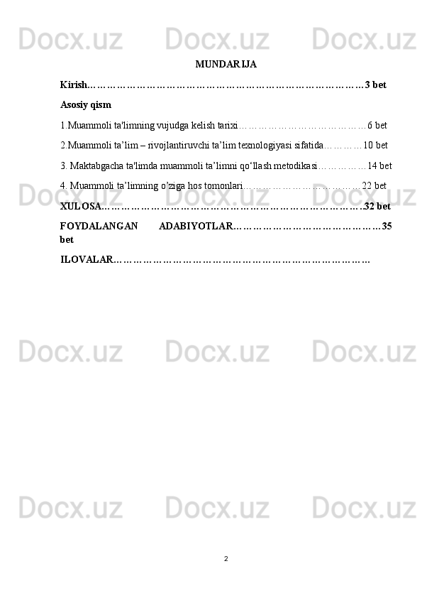 MUNDARIJA
Kirish…………………………………………………………………………3 bet
Asosiy qism
1.Muammoli ta'limning vujudga kelish tarixi…………………………………6 bet
2.Muammoli ta’lim – rivojlantiruvchi ta’lim texnologiyasi sifatida…………10 bet
3. Maktabgacha ta'limda muammoli ta’limni qo‘llash metodikasi……………14 bet
4. Muammoli ta’limning o’ziga hos tomonlari………………………………22 bet
XULOSA……………………………………………………………………..32 bet
FOYDALANGAN   ADABIYOTLAR………………………………………35
bet
ILOVALAR……………………………………………………………………
2 
