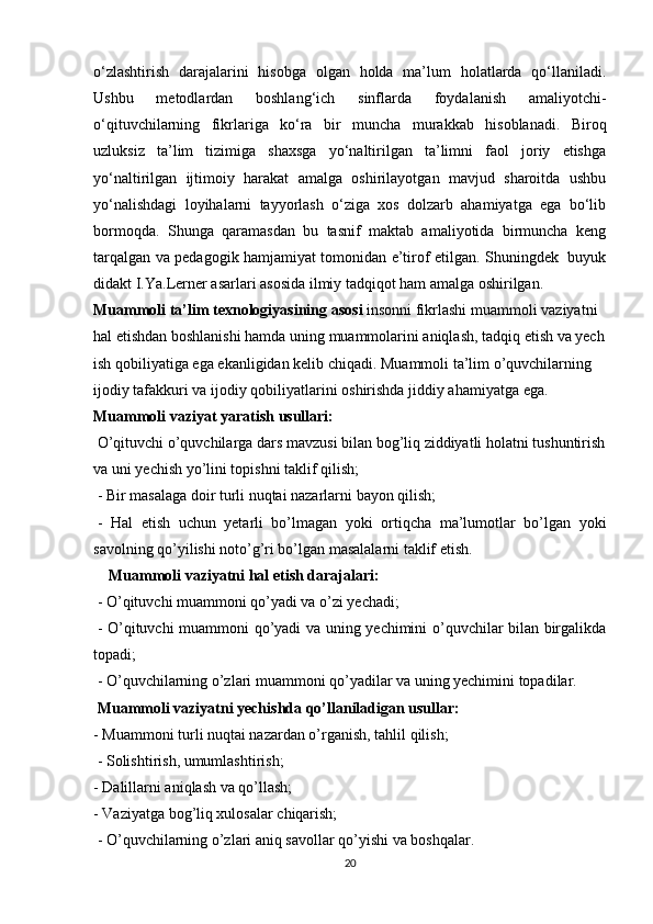 o‘zlashtirish   darajalarini   hisobga   olgan   holda   ma’lum   holatlarda   qo‘llaniladi.
Ushbu   metodlardan   boshlang‘ich   sinflarda   foydalanish   amaliyotchi-
o‘qituvchilarning   fikrlariga   ko‘ra   bir   muncha   murakkab   hisoblanadi.   Biroq
uzluksiz   ta’lim   tizimiga   shaxsga   yo‘naltirilgan   ta’limni   faol   joriy   etishga
yo‘naltirilgan   ijtimoiy   harakat   amalga   oshirilayotgan   mavjud   sharoitda   ushbu
yo‘nalishdagi   loyihalarni   tayyorlash   o‘ziga   xos   dolzarb   ahamiyatga   ega   bo‘lib
bormoqda.   Shunga   qaramasdan   bu   tasnif   maktab   amaliyotida   birmuncha   keng
tarqalgan va pedagogik hamjamiyat tomonidan e’tirof etilgan. Shuningdek   buyuk
didakt I.Ya.Lerner asarlari asosida ilmiy tadqiqot ham amalga oshirilgan. 
Muammoli   ta’lim   texnologiyasining   asosi   insonni   fikrlashi   muammoli   vaziyatni  
hal   etishdan   boshlanishi   hamda   uning   muammolarini   aniqlash,   tadqiq   etish   va   yech
ish   qobiliyatiga   ega   ekanligidan   kelib   chiqadi.   Muammoli   ta’lim   o’quvchilarning  
ijodiy   tafakkuri   va   ijodiy   qobiliyatlarini   oshirishda   jiddiy   ahamiyatga   ega.  
Muammoli   vaziyat   yaratish   usullari:
  O’qituvchi   o’quvchilarga   dars   mavzusi   bilan   bog’liq   ziddiyatli   holatni   tushuntirish  
va   uni   yechish   yo’lini   topishni   taklif   qilish;
  - Bir masalaga doir turli nuqtai nazarlarni bayon qilish;
  -   Hal   etish   uchun   yetarli   bo’lmagan   yoki   ortiqcha   ma’lumotlar   bo’lgan   yoki
savolning qo’yilishi noto’g’ri bo’lgan masalalarni taklif etish.
       Muammoli vaziyatni hal etish darajalari:
  - O’qituvchi muammoni qo’yadi va o’zi yechadi;
  - O’qituvchi muammoni qo’yadi va uning yechimini o’quvchilar bilan birgalikda
topadi;
  - O’quvchilarning o’zlari muammoni qo’yadilar va uning yechimini topadilar.
  Muammoli vaziyatni yechishda qo’llaniladigan usullar:
- Muammoni turli nuqtai nazardan o’rganish, tahlil qilish;
  - Solishtirish, umumlashtirish;
- Dalillarni aniqlash va qo’llash;
- Vaziyatga bog’liq xulosalar chiqarish;
  - O’quvchilarning o’zlari aniq savollar qo’yishi va boshqalar.
20 