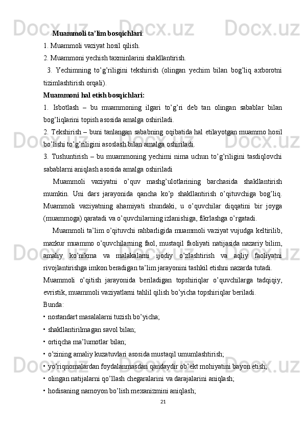           Muammoli ta’lim bosqichlari : 
1. Muammoli vaziyat hosil qilish. 
2. Muammoni yechish taxminlarini shakllantirish.
  3.   Yechimning   to’g’riligini   tekshirish   (olingan   yechim   bilan   bog’liq   axborotni
tizimlashtirish orqali).
Muammoni hal etish bosqichlari:
1.   Isbotlash   –   bu   muammoning   ilgari   to’g’ri   deb   tan   olingan   sabablar   bilan
bog’liqlarini topish asosida amalga oshiriladi.
2. Tekshirish – buni tanlangan sababning oqibatida hal etilayotgan muammo hosil
bo’lishi to’g’riligini asoslash bilan amalga oshiriladi.
3.   Tushuntirish   –   bu   muammoning   yechimi   nima   uchun   to’g’riligini   tasdiqlovchi
sabablarni aniqlash asosida amalga oshiriladi
      Muammoli   vaziyatni   o’quv   mashg’ulotlarining   barchasida   shakllantirish
mumkin.   Uni   dars   jarayonida   qancha   ko’p   shakllantirish   o’qituvchiga   bog’liq.
Muammoli   vaziyatning   ahamiyati   shundaki,   u   o’quvchilar   diqqatini   bir   joyga
(muammoga) qaratadi va o’quvchilarning izlanishiga, fikrlashga o’rgatadi.
          Muammoli ta’lim o’qituvchi rahbarligida muammoli vaziyat vujudga keltirilib,
mazkur muammo o’quvchilarning faol, mustaqil faoliyati natijasida nazariy bilim,
amaliy   ko’nikma   va   malakalarni   ijodiy   o’zlashtirish   va   aqliy   faoliyatni
rivojlantirishga imkon beradigan ta’lim jarayonini tashkil etishni nazarda tutadi.
Muammoli   o’qitish   jarayonida   beriladigan   topshiriqlar   o’quvchilarga   tadqiqiy,
evristik, muammoli vaziyatlarni tahlil qilish bo’yicha topshiriqlar beriladi.
Bunda:
•   nostandart masalalarni tuzish bo’yicha;
•   shakllantirilmagan savol bilan;
•   ortiqcha ma’lumotlar bilan;
•   o’zining amaliy kuzatuvlari asosida mustaqil umumlashtirish;
•   yo’riqnomalardan foydalanmasdan   qandaydir ob’ekt mohiyatini bayon etish;
•   olingan natijalarni   qo’llash chegaralarini   va darajalarini   aniqlash;
•   hodisaning   namoyon bo’lish mexanizmini aniqlash;
21 