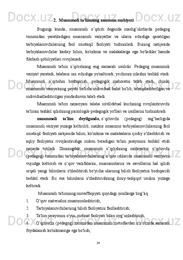 2. Muammoli ta’limning mazmun mohiyati
Bugungi   kunda,   muammoli   o’qitish   deganda   mashg’ulotlarda   pedagog
tomonidan   yaratiladigan   muammoli   vaziyatlar   va   ularni   echishga   qaratilgan
tarbiyalanuvchilarning   faol   mustaqil   faoliyati   tushuniladi.   Buning   natijasida
tarbiyalanuvchilar   kasbiy   bilim,   ko'nikma   va   malakalarga   ega   bo'ladilar   hamda
fikrlash qobiliyatlari rivojlanadi.
Muammoli   ta'lim   o’qitishning   eng   samarali   usulidir.   Pedagog   muammoli
vaziyat yaratadi, talabani uni echishga yo'naltiradi, yechimni izlashni tashkil etadi.
Muammoli   o’qitishni   boshqarish,   pedagogik   mahoratni   talab   etadi,   chunki
muammoli vaziyatning paydo bo'lishi-individual holat bo'lib, tabaqalashtirilgan va
individuallashtirilgan yondashuvni talab etadi.
Muammoli   ta'lim   nazariyasi   talaba   intellektual   kuchining   rivojlantiruvchi
ta'limni tashkil qilishning psixologik-pedagogik yo'llari va usullarini tushuntiradi.
muammoli   ta'lim   deyilganda,   o’qituvchi   (pedagog)   rag’barligida
muammoli vaziyat yuzaga keltirilib, mazkur muammo tarbiyalanuvchilarning faol
mustaqil faoliyati natijasida bilim, ko'nikma va malakalarni ijodiy o'zlashtirish va
aqliy   faoliyatni   rivojlantirishga   imkon   beradigan   ta'lim   jarayonini   tashkil   etish
nazarda   tutiladi.   Shuningdek,   muammoli   o’qitishning   mohiyatini   o’qituvchi
(pedagog)   tomonidan   tarbiyalanuvchilarning   o’quv   ishlarida   muammoli   vaziyatni
vujudga   keltirish   va   o’quv   vazifalarini,   muammolarini   va   savollarini   hal   qilish
orqali  yangi bilimlarni o'zlashtirish  bo'yicha ularning bilish faoliyatini boshqarish
tashkil   etadi.   Bu   esa   bilimlarni   o'zlashtirishning   ilmiy-tadqiqot   usulini   yuzaga
keltiradi.
  Muammoli ta'limning muvaffaqiyati quyidagi omillarga bog’liq:
1.             O’quv materialini muammolashtirish;
2.             Tarbiyalanuvchilarning bilish faoliyatini faollashtirish;
3.             Ta'lim jarayonini o'yin, mehnat faoliyati bilan uy g’ unlashtirish;
4.             O’qituvchi (pedagog) tomonidan muammoli metodlardan o'z o'rnida samarali
foydalanish ko'nikmasiga ega bo'lish;
24 