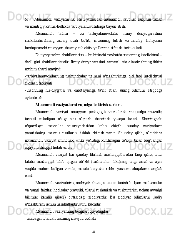 5.             Muammoli vaziyatni hal etish yuzasidan muammoli savollar zanjirini tuzish
va mantiqiy ketma-ketlikda tarbiyalanuvchilarga bayon etish.
Muammoli   ta'lim   –   bu   tarbiyalanuvchilar   ilmiy   dunyoqarashini
shakllantirishning   asosiy   usuli   bo'lib,   insonning   bilish   va   amaliy   faoliyatini
boshqaruvchi muayyan shaxsiy sub'ektiv yo'llanma sifatida tushuniladi.
Dunyoqarashni shakllantirish – bu birinchi navbatda shaxsning intellektual –
faolligini  shakllantirishdir. Ilmiy dunyoqarashni  samarali  shakllantirishning  ikkita
muhim sharti mavjud:
-tarbiyalanuvchilarning   tushunchalar   tizimini   o'zlashtirishga   oid   faol   intellektual
fikrlash faoliyati.
-Insonning   his-tuyg’usi   va   emotsiyasiga   ta'sir   etish,   uning   bilimini   e'tiqodga
aylantirish.
Muammoli vaziyatlarni vujudga keltirish turlari.
Muammoli   vaziyat   muayyan   pedagogik   vositalarda   maqsadga   muvofiq
tashkil   etiladigan   o'ziga   xos   o’qitish   sharoitida   yuzaga   keladi.   Shuningdek,
o'rganilgan   mavzular   xususiyatlaridan   kelib   chiqib,   bunday   vaziyatlarni
yaratishning   maxsus   usullarini   ishlab   chiqish   zarur.   Shunday   qilib,   o’qitishda
muammoli   vaziyat   shunchaki   «fikr   yo'lidagi   kutilmagan   to'siq»   bilan   bog’langan
aqliy mashaqqat holati emas.
Muammoli   vaziyat   har   qanday   fikrlash   mashaqqatlaridan   farqi   qilib,   unda
talaba   mashaqqat   talab   qilgan   ob’ekt   (tushuncha,   fakt)ning   unga   amal   va   ayni
vaqtda   muhim   bo'lgan   vazifa,   masala   bo'yicha   ichki,   yashirin   aloqalarini   anglab
etadi.
Muammoli  vaziyatning mohiyati  shuki,  u talaba tanish bo'lgan  ma'lumotlar
va yangi faktlar, hodisalar (qaysiki, ularni tushunish va tushuntirish uchun avvalgi
bilimlar   kamlik   qiladi)   o'rtasidagi   ziddiyatdir.   Bu   ziddiyat   bilimlarni   ijodiy
o'zlashtirish uchun harakatlantiruvchi kuchdir.
Muammoli vaziyatning belgilari quyidagilar:
      talabaga notanish faktning mavjud bo'lishi;
25 