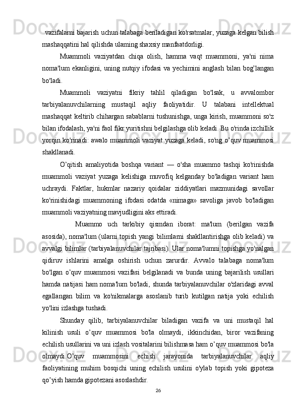      vazifalarni bajarish uchun talabaga beriladigan ko'rsatmalar, yuzaga kelgan bilish
mashaqqatini hal qilishda ulaming shaxsiy manfaatdorligi.
Muammoli   vaziyatdan   chiqa   olish,   hamma   vaqt   muammoni,   ya'ni   nima
noma'lum  ekanligini, uning nutqiy ifodasi  va yechimini  anglash  bilan bog’langan
bo'ladi.
Muammoli   vaziyatni   fikriy   tahlil   qiladigan   bo'lsak,   u   avvalombor
tarbiyalanuvchilarning   mustaqil   aqliy   faoliyatidir.   U   talabani   intellektual
mashaqqat keltirib chihargan sabablarni tushunishga, unga kirish, muammoni so'z
bilan ifodalash, ya'ni faol fikr yuritishni belgilashga olib keladi. Bu o'rinda izchillik
yorqin ko'rinadi: awalo muammoli vaziyat yuzaga keladi, so'ng o’quv muammosi
shakllanadi.
O’qitish   amaliyotida   boshqa   variant   —   o'sha   muammo   tashqi   ko'rinishda
muammoli   vaziyat   yuzaga   kelishiga   muvofiq   kelganday   bo'ladigan   variant   ham
uchraydi.   Faktlar,   hukmlar   nazariy   qoidalar   ziddiyatlari   mazmunidagi   savollar
ko'rinishidagi   muammoning   ifodasi   odatda   «nimaga»   savoliga   javob   bo'ladigan
muammoli vaziyatning mavjudligini aks ettiradi.
                  Muammo   uch   tarkibiy   qismdan   iborat:   ma'lum   (berilgan   vazifa
asosida), noma'lum (ularni topish yangi bilimlarni shakllantirishga olib keladi) va
avvalgi bilimlar (tarbiyalanuvchilar tajribasi). Ular noma'lumni topishga yo'nalgan
qidiruv   ishlarini   amalga   oshirish   uchun   zarurdir.   Avvalo   talabaga   noma'lum
bo'lgan   o’quv   muammosi   vazifasi   belgilanadi   va   bunda   uning   bajarilish   usullari
hamda natijasi  ham noma'lum  bo'ladi, shunda tarbiyalanuvchilar  o'zlaridagi avval
egallangan   bilim   va   ko'nikmalarga   asoslanib   turib   kutilgan   natija   yoki   echilish
yo'lini izlashga tushadi.
Shunday   qilib,   tarbiyalanuvchilar   biladigan   vazifa   va   uni   mustaqil   hal
kilinish   usuli   o’quv   muammosi   bo'la   olmaydi,   ikkinchidan,   biror   vazifaning
echilish usullarini va uni izlash vositalarini bilishmasa ham o’quv muammosi bo'la
olmaydi.O’quv   muammosini   echish   jarayonida   tarbiyalanuvchilar   aqliy
faoliyatining   muhim   bosqichi   uning   echilish   usulini   o'ylab   topish   yoki   gipoteza
qo’yish hamda gipotezani asoslashdir.
26 
