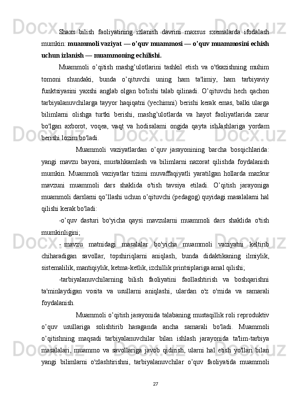 Shaxs   bilish   faoliyatining   izlanish   davrini   maxsus   sxemalarda   ifodalash
mumkin:   muammoli vaziyat — o’quv muammosi — o’quv muammosini echish
uchun izlanish — muammoning echilishi.
Muammoli   o’qitish   mashg’ulotlarini   tashkil   etish   va   o'tkazishning   muhim
tomoni   shundaki,   bunda   o’qituvchi   uning   ham   ta'limiy,   ham   tarbiyaviy
funktsiyasini   yaxshi   anglab   olgan   bo'lishi   talab   qilinadi.   O’qituvchi   hech   qachon
tarbiyalanuvchilarga tayyor haqiqatni  (yechimni)  berishi  kerak emas, balki ularga
bilimlarni   olishga   turtki   berishi,   mashg’ulotlarda   va   hayot   faoliyatlarida   zarur
bo'lgan   axborot,   voqea,   vaqt   va   hodisalami   ongida   qayta   ishJashlariga   yordam
berishi lozim bo'ladi.
                    Muammoli   vaziyatlardan   o’quv   jarayonining   barcha   bosqichlarida:
yangi   mavzu   bayoni,   mustahkamlash   va   bilimlarni   nazorat   qilishda   foydalanish
mumkin.   Muammoli   vaziyatlar   tizimi   muvaffaqiyatli   yaratilgan   hollarda   mazkur
mavzuni   muammoli   dars   shaklida   o'tish   tavsiya   etiladi.   O’qitish   jarayoniga
muammoli darslarni qo’llashi uchun o’qituvchi (pedagog) quyidagi masalalarni hal
qilishi kerak bo'ladi:
-o’quv   dasturi   bo'yicha   qaysi   mavzularni   muammoli   dars   shaklida   o'tish
mumkinligini;
-     mavzu   matnidagi   masalalar   bo'yicha   muammoli   vaziyatni   keltirib
chiharadigan   savollar,   topshiriqlarni   aniqlash,   bunda   didaktikaning   ilmiylik,
sistemalilik, mantiqiylik, ketma-ketlik, izchillik printsiplariga amal qilishi;
-tarbiyalanuvchilarning   bilish   faoliyatini   faollashtirish   va   boshqarishni
ta'minlaydigan   vosita   va   usullarni   aniqlashi,   ulardan   o'z   o'rnida   va   samarali
foydalanish.
                    Muammoli o’qitish jarayonida talabaning mustaqillik roli reproduktiv
o’quv   usullariga   solishtirib   haraganda   ancha   samarali   bo'ladi.   Muammoli
o’qitishning   maqsadi   tarbiyalanuvchilar   bilan   ishlash   jarayonida   ta'lim-tarbiya
masalalari,   muammo   va   savollariga   javob   qidirish,   ularni   hal   etish   yo'llari   bilan
yangi   bilimlarni   o'zlashtirishni,   tarbiyalanuvchilar     o’quv   faoliyatida   muammoli
27 