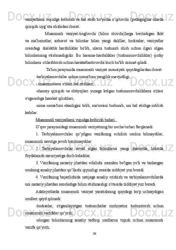 vaziyatlarni vujudga keltirish va hal etish bo'yicha o’qituvchi (pedagog)lar ularda
qiziqish uyg’ota olishidan iborat.
                  Muammoli   vaziyat-tinglovchi   (bilim   oluvchi)larga   beriladigan   fakt
va     ma'lumotlar,   axborot   va   bilimlar   bilan   yangi   dalillar,   hodisalar,   vaziyatlar
orasidagi   dialektik   harshiliklar   bo'lib,   ularni   tushunib   olish   uchun   ilgari   olgan
bilimlarining   etishmasligidir.   Bu   harama-harshiliklar   (tushunmovchiliklar)   ijodiy
bilimlarni o'zlashtirish uchun harakatlantiruvchi kuch bo'lib xizmat qiladi.
                    Ta'lim jarayonida muammoli vaziyat xususiyati quyidagilardan iborat:
-tarbiyalanuvchilar uchun noma'lum yangilik mavjudligi;
-   muammolarni o'zlari hal etishlari;
-shaxsiy   qiziqish   va   ehtiyojlari   yuzaga   kelgan   tushunmovchiliklarni   o'zlari
o'rganishga harakat qilishlari;
-nima noma'lum ekanligini bilib, ma'nosini tushunib, uni hal etishga intilish
kabilar.
Muammoli vaziyatlarni vujudga keltirish turlari.       
O’quv jarayonidagi muammoli vaziyatning bir necha turlari farqlanadi:
1.   Tarbiyalanuvchilar   qo’yilgan   vazifaning   echilish   usulini   bilmaydilar,
muammoli savolga javob berolmaydilar.
2.   Tarbiyalanuvchilar   avval   olgan   bilimlarini   yangi   sharoitda,   holatda
foydalanish zaruriyatiga duch keladilar.
3.   Vazifaning   nazariy   jihatdan   echilishi   mumkin   bo'lgan   yo'li   va   tanlangan
usulning amaliy jihatdan qo’llashi qiyiniligi orasida ziddiyat yuz beradi.
4.   Vazifaning   bajarilishida   natijaga   amaliy   erishish   va   tarbiyalanuvchilarda
uni nazariy jihatdan asoslashga bilim etishmasligi o'rtasida ziddiyat yuz beradi.
Adabiyotlarda   muammoli   vaziyat   yaratishning   quyidagi   ko'p   uchraydigan
usullari qayd qilinadi:  
-hodisalar,   o'rganilayotgan   tushunchalar   mohiyatini   tushuntirish   uchun
muammoli vazifalar qo’yish;
-olingan   bilimlarning   amaliy   tadbiqi   usullarini   topish   uchun   muammoli
vazifa qo’yish;
28 