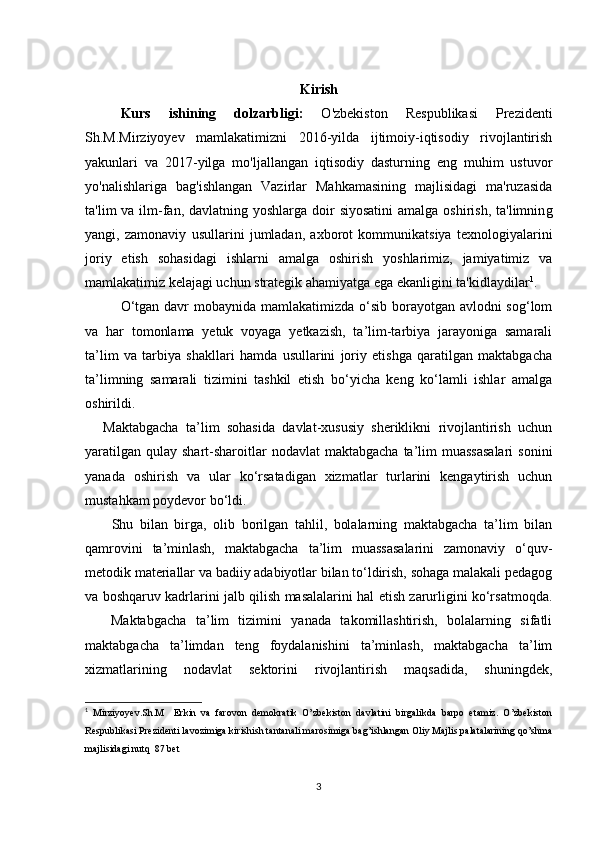 Kirish
Kurs   ishining   dolzarbligi:   O'zbekiston   Respublikasi   Prezidenti
Sh.M.Mirziyoyev   mamlakatimizni   2016-yilda   ijtimoiy-iqtisodiy   rivojlantirish
yakunlari   va   2017-yilga   mo'ljallangan   iqtisodiy   dasturning   eng   muhim   ustuvor
yo'nalishlariga   bag'ishlangan   Vazirlar   Mahkamasining   majlisidagi   ma'ruzasida
ta'lim  va ilm-fan, davlatning yoshlarga  doir  siyosatini  amalga oshirish,  ta'limnin g
yangi,   zamonaviy   usullarini   jumladan,   axborot   kommunikatsiya   texnologiyalarini
joriy   etish   sohasidagi   ishlarni   amalga   oshirish   yoshlarimiz,   jamiyatimiz   va
mamlakatimiz kelajagi uchun strategik ahamiyatga ega ekanligini ta'kidlaydilar 1
.
O‘tgan davr mobaynida mamlakatimizda o‘sib borayotgan avlodni sog‘lom
va   har   tomonlama   yetuk   voyaga   yetkazish,   ta’lim-tarbiya   jarayoniga   samarali
ta’lim   va   tarbiya   shakllari   hamda   usullarini   joriy   etishga   qaratilgan   maktabgacha
ta’limning   samarali   tizimini   tashkil   etish   bo‘yicha   keng   ko‘lamli   ishlar   amalga
oshirildi.
      Maktabgacha   ta’lim   sohasida   davlat-xususiy   sheriklikni   rivojlantirish   uchun
yaratilgan  qulay  shart-sharoitlar   nodavlat  maktabgacha   ta’lim  muassasalari  sonini
yanada   oshirish   va   ular   ko‘rsatadigan   xizmatlar   turlarini   kengaytirish   uchun
mustahkam poydevor bo‘ldi.
        Shu   bilan   birga,   olib   borilgan   tahlil,   bolalarning   maktabgacha   ta’lim   bilan
qamrovini   ta’minlash,   maktabgacha   ta’lim   muassasalarini   zamonaviy   o‘quv-
metodik materiallar va badiiy adabiyotlar bilan to‘ldirish, sohaga malakali pedagog
va boshqaruv kadrlarini jalb qilish masalalarini hal etish zarurligini ko‘rsatmoqda.
        Maktabgacha   ta’lim   tizimini   yanada   takomillashtirish,   bolalarning   sifatli
maktabgacha   ta’limdan   teng   foydalanishini   ta’minlash,   maktabgacha   ta’lim
xizmatlarining   nodavlat   sektorini   rivojlantirish   maqsadida,   shuningdek,
1
  Mirziyoyev.Sh.M     Erkin   va   farovon   demokratik   O’zbekiston   davlatini   birgalikda   barpo   etamiz.   O’zbekiston
Respublikasi Prezidenti lavozimiga kirishish tantanali marosimiga bag’ishlangan Oliy Majlis palatalarining qo’shma
majlisidagi nutq  87 bet
3 