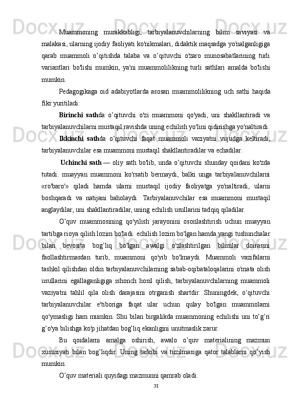 Muammoning   murakkabligi,   tarbiyalanuvchilarning   bilim   saviyasi   va
malakasi, ularning ijodiy faoliyati ko'nikmalari, didaktik maqsadga yo'nalganligiga
qarab   muammoli   o’qitishda   talaba   va   o’qituvchi   o'zaro   munosabatlarining   turli
variantlari   bo'lishi   mumkin,   ya'ni   muammolilikning   turli   sathlari   amalda   bo'lishi
mumkin.
Pedagogikaga   oid   adabiyotlarda   asosan   muammolilikning   uch   sat h i   haqida
fikr yuritiladi:
Birinchi   sath da   o’qituvchi   o'zi   muammoni   qo'yadi,   uni   shakllantiradi   va
tarbiyalanuvchilarni mustaqil ravishda uning echilish yo'lini qidirishga yo'naltiradi.
Ikkinchi   sath da   o’qituvchi   faqat   muammoli   vaziyatni   vujudga   keltiradi,
tarbiyalanuvchilar esa muammoni mustaqil shakllantiradilar va echadilar.
  Uchinchi  sath   — oliy sath bo'lib, unda o’qituvchi  shunday  qoidani  ko'zda
tutadi:   muayyan   muammoni   ko'rsatib   bermaydi,   balki   unga   tarbiyalanuvchilarni
«ro'baro'»   qiladi   hamda   ularni   mustaqil   ijodiy   faoliyatga   yo'naltiradi,   ularni
boshqaradi   va   natijani     baholaydi.   Tarbiyalanuvchilar   esa   muammoni   mustaqil
anglaydilar, uni shakllantiradilar, uning echilish usullarini tad q i q   qiladilar.
O’quv   muammosining   qo'yilish   jarayonini   osonlashtirish   uchun   muayyan
tartibga rioya qilish lozim bo'ladi. echilish lozim bo'lgan hamda yangi tushunchalar
bilan   bevosita   bog’liq   bo'lgan   awalgi   o'zlashtirilgan   bilimlar   doirasini
faollashtirmasdan   turib,   muammoni   qo'yib   bo'lmaydi.   Muammoli   vazifalarni
tashkil qilishdan oldin tarbiyalanuvchilarning sabab-oqibataloqalarini o'mata olish
usullarini   egallaganligiga   ishonch   hosil   qilish,   tarbiyalanuvchilarning   muammoli
vaziyatni   tahlil   qila   olish   darajasini   otrganish   shartdir.   Shuningdek,   o’qituvchi
tarbiyalanuvchilar   e'tiboriga   faqat   ular   uchun   qulay   bo'lgan   muammolarni
qo'ymasligi  ham  mumkin. Shu bilan birgalikda muammoning echilishi  uni to’g’ri
g’o'ya bilishga ko'p jihatdan bog’liq ekanligini unutmaslik zarur.
Bu   qoidalarni   amalga   oshirish,   awalo   o’quv   materialining   mazmun
xususiyati   bilan   bog’liqdir.   Uning   tarkibi   va   tuzilmasiga   qator   talablarni   qo’yish
mumkin.
O’quv materiali quyidagi mazmunni qamrab oladi:
31 