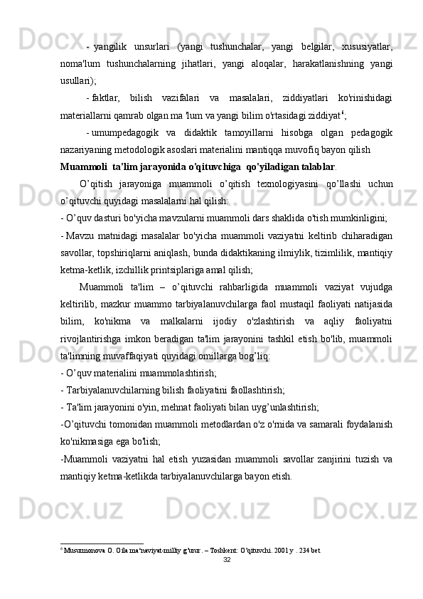 -     yangilik   unsurlari   (yangi   tushunchalar,   yangi   belgilar,   xususiyatlar,
noma'lum   tushunchalarning   jihatlari,   yangi   aloqalar,   harakatlanishning   yangi
usullari);
-   faktlar,   bilish   vazifalari   va   masalalari,   ziddiyatlari   ko'rinishidagi
materiallarni qamrab olgan ma 'lum va yangi bilim o'rtasidagi ziddiyat 6
;
-   umumpedagogik   va   didaktik   tamoyillarni   hisobga   olgan   pedagogik
nazariyaning metodologik asoslari materialini mantiqqa muvofiq bayon qilish
Muammoli     ta'lim jarayonida o'qituvchiga     qo'yiladigan talablar .
O’qitish   jarayoniga   muammoli   o’qitish   texnologiyasini   qo’llashi   uchun
o’qituvchi quyidagi masalalarni hal qilish:
-   O’quv dasturi bo'yicha mavzularni muammoli dars shaklida o'tish mumkinligini;
-   Mavzu   matnidagi   masalalar   bo'yicha   muammoli   vaziyatni   keltirib   chiharadigan
savollar, topshiriqlarni aniqlash, bunda didaktikaning ilmiylik, tizimlilik, mantiqiy
ketma-ketlik, izchillik printsiplariga amal qilish;
Muammoli   ta'lim   –   o’qituvchi   rahbarligida   muammoli   vaziyat   vujudga
keltirilib,   mazkur   muammo   tarbiyalanuvchilarga   faol   mustaqil   faoliyati   natijasida
bilim,   ko'nikma   va   malkalarni   ijodiy   o'zlashtirish   va   aqliy   faoliyatni
rivojlantirishga   imkon   beradigan   ta'lim   jarayonini   tashkil   etish   bo'lib,   muammoli
ta'limning muvaffaqiyati quyidagi omillarga bog’liq:
-   O’quv materialini muammolashtirish;
-   Tarbiyalanuvchilarning bilish faoliyatini faollashtirish;
-   Ta'lim jarayonini o'yin, mehnat faoliyati bilan uy g’ unlashtirish;
- O’qituvchi tomonidan muammoli metodlardan o'z o'rnida va samarali foydalanish
ko'nikmasiga ega bo'lish;
- Muammoli   vaziyatni   hal   etish   yuzasidan   muammoli   savollar   zanjirini   tuzish   va
mantiqiy ketma-ketlikda tarbiyalanuvchilarga bayon etish.
6
  Musurmonova O. Oila ma‘naviyat-milliy g’urur. – Toshkent: O’qituvchi. 2001 y . 234 bet
32 
