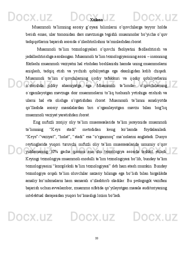 Xulosa
      Muammoli   ta’limning   asosiy   g’oyasi   bilimlarni   o’quvchilarga   tayyor   holda
berish   emas,   ular   tomonidan   dars   mavzusiga   tegishli   muammolar   bo’yicha   o’quv
tadqiqotlarini bajarish asosida o’zlashtirilishini ta’minlashdan iborat. 
        Muammoli   ta’lim   texnologiyalari   o’quvchi   faoliyatini   faollashtirish   va
jadallashtirishga asoslangan. Muammoli ta’lim texnologiyasining asosi – insonning
fikrlashi muammoli vaziyatni hal etishdan boshlanishi hamda uning muammolarni
aniqlash,   tadqiq   etish   va   yechish   qobiliyatiga   ega   ekanligidan   kelib   chiqadi.
Muammoli   ta’lim   o’quvchilarning   ijodiy   tafakkuri   va   ijodiy   qobiliyatlarini
o’stirishda   jiddiy   ahamiyatga   ega.   Muammoli   ta’limda–   o’quvchilarning
o`rganilayotgan   mavzuga   doir   muammolarni   to’liq   tushunib   yetishiga   erishish   va
ularni   hal   eta   olishga   o’rgatishdan   iborat.   Muammoli   ta’limni   amaliyotda
qo’llashda   asosiy   masalalardan   biri   o’rganilayotgan   mavzu   bilan   bog’liq
muammoli vaziyat yaratishdan iborat.
        Eng   nufuzli   xorijiy   oliy   ta’lim   muassasalarida   ta’lim   jarayonida   muammoli
ta’limning   “Keys   stadi”   metodidan   keng   ko‘lamda   foydalaniladi.
“Keys”-“vaziyat”, “holat”, “stadi” esa “o‘rganmoq” ma’nolarini anglatadi. Dunyo
reytinglarida   yuqori   turuvchi   nufuzli   oliy   ta’lim   muassasalarida   umumiy   o‘quv
yuklamaning   30%   gacha   qismini   ana   shu   texnologiya   asosida   tashkil   etiladi.
Keyingi texnologiya muammoli-modulli ta’lim texnologiyasi bo‘lib, bunday ta’lim
texnologiyasini “kompleksli ta’lim texnologiyasi” deb ham atash mumkin. Bunday
texnologiya   orqali   ta’lim   oluvchilar   nazariy   bilimga   ega   bo‘lish   bilan   birgalikda
amaliy   ko‘nikmalarni   ham   samarali   o‘zlashtirib   oladilar.   Bu   pedogogik   vazifani
bajarish uchun avvalambor, muammo sifatida qo‘yilayotgan masala auditoriyaning
intelektual darajasidan yuqori bo‘lmasligi lozim bo‘ladi.
33 