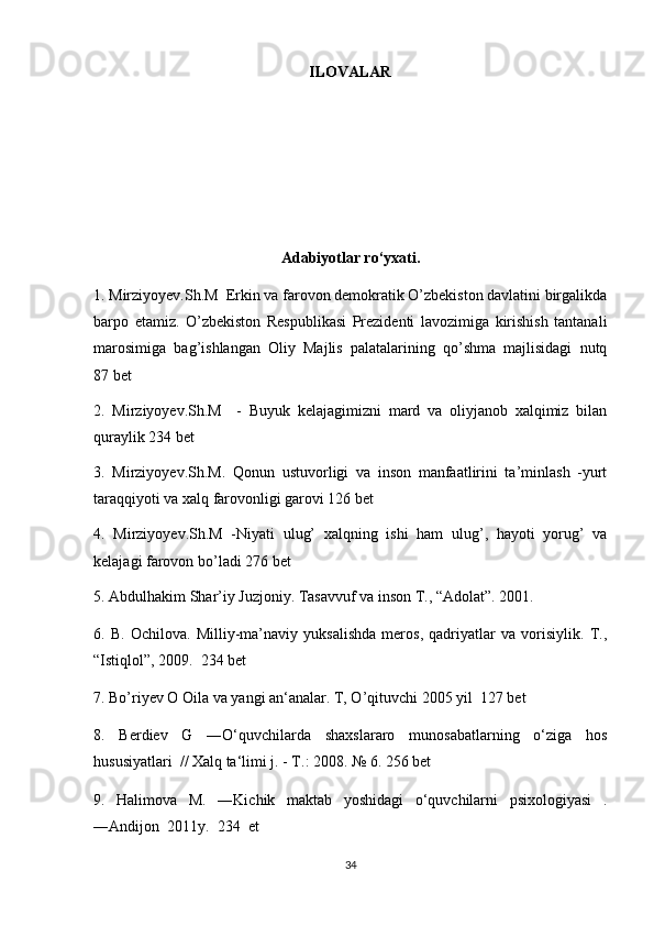 ILOVALAR
Adabiyotlar ro‘yxati.
1. Mirziyoyev.Sh.M  Erkin va farovon demokratik O’zbekiston davlatini birgalikda
barpo   etamiz.   O’zbekiston   Respublikasi   Prezidenti   lavozimiga   kirishish   tantanali
marosimiga   bag’ishlangan   Oliy   Majlis   palatalarining   qo’shma   majlisidagi   nutq
87 bet
2.   Mirziyoyev.Sh.M     -   Buyuk   kelajagimizni   mard   va   oliyjanob   xalqimiz   bilan
quraylik 234 bet
3.   Mirziyoyev.Sh.M.   Qonun   ustuvorligi   va   inson   manfaatlirini   ta’minlash   -yurt
taraqqiyoti va xalq farovonligi garovi 126 bet
4.   Mirziyoyev.Sh.M   -Niyati   ulug’   xalqning   ishi   ham   ulug’,   hayoti   yorug’   va
kelajagi farovon bo’ladi  276 bet
5. Abdulhakim Shar’iy Juzjoniy. Tasavvuf va inson T., “Adolat”. 2001.
6.   B.   Ochilova.   Milliy-ma’naviy   yuksalishda   meros,   qadriyatlar   va   vorisiylik.   T.,
“Istiqlol”, 2009.  234 bet
7. Bo’riyev O Oila va yangi an‘analar. T, O’qituvchi 2005 yil  127 bet
8.   Berdiev   G   ―O‘quvchilarda   shaxslararo   munosabatlarning   o‘ziga   hos
hususiyatlari  // Xalq ta‘limi j. - T.: 2008. № 6. 256 bet
9.   Halimova   M.   ―Kichik   maktab   yoshidagi   o‘quvchilarni   psixologiyasi   .
―Andijon  2011y.  234  et
34 