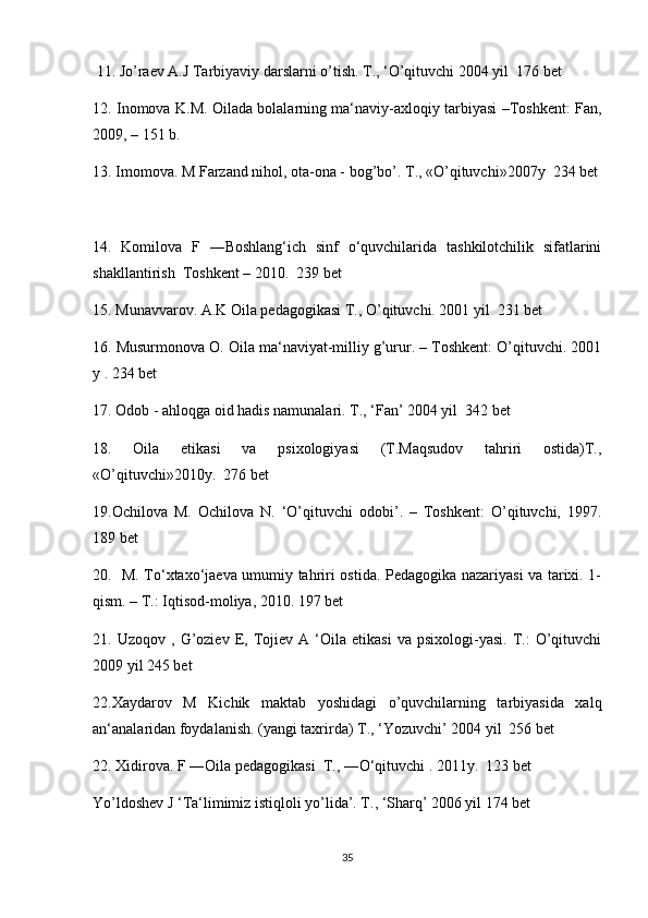  11. Jo’raev A.J Tarbiyaviy darslarni o’tish. T., ‘O’qituvchi 2004 yil  176 bet
12. Inomova K.M. Oilada bolalarning ma‘naviy-axloqiy tarbiyasi –Toshkent: Fan,
2009, – 151 b.
13. Imomova. M Farzand nihol, ota-ona - bog’bo’. T., «O’qituvchi»2007y  234 bet
14.   Komilova   F   ―Boshlang‘ich   sinf   o‘quvchilarida   tashkilotchilik   sifatlarini
shakllantirish  Toshkent – 2010.  239 bet 
15. Munavvarov. A.K Oila pedagogikasi T., O’qituvchi. 2001 yil  231 bet
16. Musurmonova O. Oila ma‘naviyat-milliy g’urur. – Toshkent: O’qituvchi. 2001
y . 234 bet
17. Odob - ahloqga oid hadis namunalari. T., ‘Fan’ 2004 yil  342 bet
18.   Oila   etikasi   va   psixologiyasi   (T.Maqsudov   tahriri   ostida)T.,
«O’qituvchi»2010y.  276 bet
19.Ochilova   M.   Ochilova   N.   ‘O’qituvchi   odobi’.   –   Toshkent:   O’qituvchi,   1997.
189 bet 
20.   M. To‘xtaxo‘jaeva umumiy tahriri ostida. Pedagogika nazariyasi va tarixi. 1-
qism. – T.: Iqtisod-moliya, 2010. 197 bet
21.  Uzoqov   ,   G’oziev   E,   Tojiev   A   ‘Oila   etikasi   va  psixologi-yasi.   T.:   O’qituvchi
2009 yil 245 bet
22.Xaydarov   M   Kichik   maktab   yoshidagi   o’quvchilarning   tarbiyasida   xalq
an‘analaridan foydalanish. (yangi taxrirda) T., ‘Yozuvchi’ 2004 yil  256 bet
22. Xidirova. F ―Oila pedagogikasi  T., ―O‘qituvchi . 2011y.  123 bet
Yo’ldoshev J ‘Ta‘limimiz istiqloli yo’lida’. T., ‘Sharq’ 2006 yil 174 bet
35 
