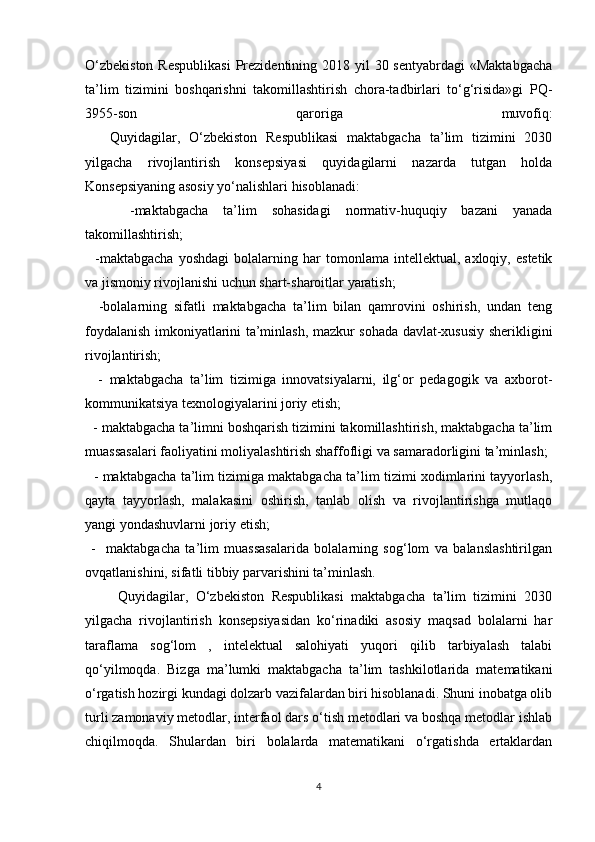 O‘zbekiston  Respublikasi  Prezidentining 2018 yil  30 sentyabrdagi  «Maktabgacha
ta’lim   tizimini   boshqarishni   takomillashtirish   chora-tadbirlari   to‘g‘risida»gi   PQ-
3955-son   qaroriga   muvofiq:
        Quyidagilar,   O‘zbekiston   Respublikasi   maktabgacha   ta’lim   tizimini   2030
yilgacha   rivojlantirish   konsepsiyasi   quyidagilarni   nazarda   tutgan   holda
Konsepsiyaning asosiy yo‘nalishlari hisoblanadi:
      - maktabgacha   ta’lim   sohasidagi   normativ-huquqiy   bazani   yanada
takomillashtirish;
    -maktabgacha   yoshdagi   bolalarning   har   tomonlama   intellektual,   axloqiy,   estetik
va jismoniy rivojlanishi uchun shart-sharoitlar yaratish;
    -bolalarning   sifatli   maktabgacha   ta’lim   bilan   qamrovini   oshirish,   undan   teng
foydalanish imkoniyatlarini ta’minlash, mazkur sohada davlat-xususiy sherikligini
rivojlantirish;
    -   maktabgacha   ta’lim   tizimiga   innovatsiyalarni,   ilg‘or   pedagogik   va   axborot-
kommunikatsiya texnologiyalarini joriy etish;
  -  maktabgacha ta’limni boshqarish tizimini takomillashtirish, maktabgacha ta’lim
muassasalari faoliyatini moliyalashtirish shaffofligi va samaradorligini ta’minlash;
   -   maktabgacha ta’lim tizimiga maktabgacha ta’lim tizimi xodimlarini tayyorlash,
qayta   tayyorlash,   malakasini   oshirish,   tanlab   olish   va   rivojlantirishga   mutlaqo
yangi yondashuvlarni joriy etish;
  -     maktabgacha   ta’lim   muassasalarida   bolalarning   sog‘lom   va   balanslashtirilgan
ovqatlanishini, sifatli tibbiy parvarishini ta’minlash.
            Quyidagilar,   O‘zbekiston   Respublikasi   maktabgacha   ta’lim   tizimini   2030
yilgacha   rivojlantirish   konsepsiyasidan   ko‘rinadiki   asosiy   maqsad   bolalarni   har
taraflama   sog‘lom   ,   intelektual   salohiyati   yuqori   qilib   tarbiyalash   talabi
qo‘yilmoqda.   Bizga   ma’lumki   maktabgacha   ta’lim   tashkilotlarida   matematikani
o‘rgatish hozirgi kundagi dolzarb vazifalardan biri hisoblanadi. Shuni inobatga olib
turli zamonaviy metodlar, interfaol dars o‘tish metodlari va boshqa metodlar ishlab
chiqilmoqda.   Shulardan   biri   bolalarda   matematikani   o‘rgatishda   ertaklardan
4 