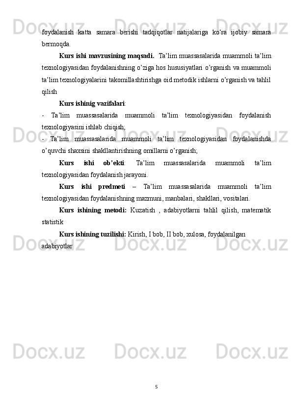 foydalanish   katta   samara   berishi   tadqiqotlar   natijalariga   ko‘ra   ijobiy   samara
bermoqda. 
Kurs ishi mavzusining maqsadi.     Ta’lim muassasalarida muammoli ta’lim
texnologiyasidan foydalanishning o’ziga hos hususiyatlari o’rganish  va muammoli
ta’lim texnologiyalarini takomillashtirishga oid metodik ishlarni o’rganish va tahlil
qilish
Kurs ishinig   vazifalari :
-   Ta’lim   muassasalarida   muammoli   ta’lim   texnologiyasidan   foydalanish
texnologiyasini ishlab chiqish; 
-   Ta’lim   muassasalarida   muammoli   ta’lim   texnologiyasidan   foydalanishda
o’quvchi  shaxsini shakllantirishning omillarni o’rganish;
Kurs   ishi   ob’ekti :   Ta’lim   muassasalarida   muammoli   ta’lim
texnologiyasidan foydalanish  jarayoni .
Kurs   ishi   predmeti   –   Ta’lim   muassasalarida   muammoli   ta’lim
texnologiyasidan foydalanishning  mazmuni, manbalari, shakllari, vositalari. 
Kurs   ishining   metodi:   Kuzatish   ,   adabiyotlarni   tahlil   qilish,   matematik
statistik
Kurs ishining tuzilishi:  Kirish, I bob, II bob, xulosa, foydalanilgan 
adabiyotlar
5 