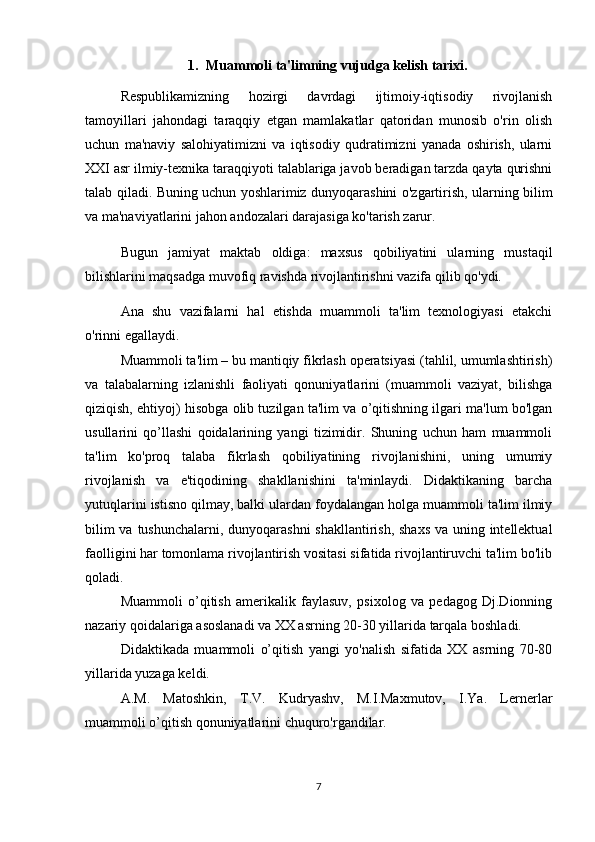 1. Muammoli ta'limning vujudga kelish tarixi.
Respublikamizning   hozirgi   davrdagi   ijtimoiy-iqtisodiy   rivojlanish
tamoyillari   jahondagi   taraqqiy   etgan   mamlakatlar   qatoridan   munosib   o'rin   olish
uchun   ma'naviy   salohiyatimizni   va   iqtisodiy   qudratimizni   yanada   oshirish,   ularni
XXI asr ilmiy-texnika taraqqiyoti talablariga javob beradigan tarzda qayta qurishni
talab qiladi. Buning uchun yoshlarimiz dunyoqarashini o'zgartirish, ularning bilim
va ma'naviyatlarini jahon andozalari darajasiga ko'tarish zarur.
Bugun   jamiyat   maktab   oldiga:   maxsus   qobiliyatini   ularning   mustaqil
bilishlarini maqsadga muvofiq ravishda rivojlantirishni vazifa qilib qo'ydi.
Ana   shu   vazifalarni   hal   etishda   muammoli   ta'lim   texnologiyasi   etakchi
o'rinni egallaydi.
Muammoli ta'lim – bu mantiqiy fikrlash operatsiyasi (tahlil, umumlashtirish)
va   talabalarning   izlanishli   faoliyati   qonuniyatlarini   (muammoli   vaziyat,   bilishga
qiziqish, ehtiyoj) hisobga olib tuzilgan ta'lim va o’qitishning ilgari ma'lum bo'lgan
usullarini   qo’llashi   qoidalarining   yangi   tizimidir.   Shuning   uchun   ham   muammoli
ta'lim   ko'proq   talaba   fikrlash   qobiliyatining   rivojlanishini,   uning   umumiy
rivojlanish   va   e'tiqodining   shakllanishini   ta'minlaydi.   Didaktikaning   barcha
yutuqlarini istisno qilmay, balki ulardan foydalangan holga muammoli ta'lim ilmiy
bilim  va tushunchalarni, dunyoqarashni  shakllantirish, shaxs va uning intellektual
faolligini har tomonlama rivojlantirish vositasi sifatida rivojlantiruvchi ta'lim bo'lib
qoladi.
Muammoli   o’qitish   amerikalik   faylasuv,   psixolog   va   pedagog   Dj.Dionning
nazariy qoidalariga asoslanadi va XX asrning 20-30 yillarida tarqala boshladi.
Didaktikada   muammoli   o’qitish   yangi   yo'nalish   sifatida   XX   asrning   70-80
yillarida yuzaga keldi.
A.M.   Matoshkin,   T.V.   Kudryashv,   M.I.Maxmutov,   I.Ya.   Lernerlar
muammoli o’qitish qonuniyatlarini chuquro'rgandilar.
 
7 